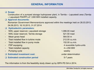 GENERAL INFORMATION
 Scope:
Construction of a pumped storage hydropower plant, in Tarnita – Lapustesti area (Tarnița
– Lapustesti PSHPP) of 1,000 MW installed capacity.
 Approval documents:
Romanian Government Memorandums approved within the meetings held on 26.03.2013,
04.09.2013, 16.10.2013, 31.07.2014
 Hydroelectric parameters:
- NWL upper reservoir, Lapustesti storage 1,086.00 masl
- NWL lower reservoir, Tarnita storage 521.50 masl
- Mean gross head 564.50 m
- Total installed flow in turbine mode 212.00 cu.m/s
- Total installed flow in pump mode 152.00 cu.m/s
- PSP equipping 4 reversible hydro-units
- Total installed capacity 4 x 250 MW
- Pumping cycle weekly
 Estimated investment cost: under determination
 Estimated construction period 5-7 years
The information is from the feasibility study drawn up by ISPH PD SA in 2014.
2014 Hidro Tarnița S.A. all rights reserved
 