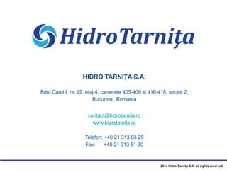 2014 Hidro Tarnița S.A. all rights reserved
HIDRO TARNIȚA S.A.
Bdul Carol I, nr. 29, etaj 4, camerele 405-406 si 416-418, sector 2,
Bucuresti, Romania
contact@hidrotarnita.ro
www.hidrotarnita.ro
Telefon: +40 21 313 83 29
Fax: +40 21 313 51 30
 