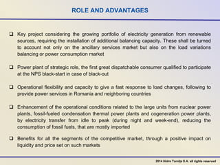ROLE AND ADVANTAGES
 Key project considering the growing portfolio of electricity generation from renewable
sources, requiring the installation of additional balancing capacity. These shall be turned
to account not only on the ancillary services market but also on the load variations
balancing or power consumption market
 Power plant of strategic role, the first great dispatchable consumer qualified to participate
at the NPS black-start in case of black-out
 Operational flexibility and capacity to give a fast response to load changes, following to
provide power services in Romania and neighboring countries
 Enhancement of the operational conditions related to the large units from nuclear power
plants, fossil-fueled condensation thermal power plants and cogeneration power plants,
by electricity transfer from idle to peak (during night and week-end), reducing the
consumption of fossil fuels, that are mostly imported
 Benefits for all the segments of the competitive market, through a positive impact on
liquidity and price set on such markets
2014 Hidro Tarnița S.A. all rights reserved
 