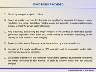 FUNCTIONS PROVIDED
 Electricity storage for a period of time
 Supply of ancillary services for Romania and neighboring countries (frequency – power
regulation, fast tertiary regulation, reactive power and operation in compensation mode)
in order to meet the power quality standards
 NPS balancing, considering the major increase in the portfolio of renewable sources
generation capacities (wind, solar etc.) which cannot be controlled, depending on the
primary sources specific to each category
 Power supply in west of Romania, area characterized by a scarce production
 Increase of the safety conditions in NPS operation and its exploitation under better
technical and economic conditions
 Sustainable alternative of the Romanian hydroelectric potential development considering
the limited resources of raw material, in order to achieve cheap and non polluting
energies
2014 Hidro Tarnița S.A. all rights reserved
 