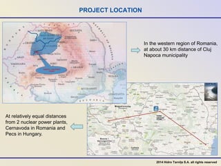 PROJECT LOCATION
In the western region of Romania,
at about 30 km distance of Cluj
Napoca municipality
At relatively equal distances
from 2 nuclear power plants,
Cernavoda in Romania and
Pecs in Hungary.
2014 Hidro Tarnița S.A. all rights reserved
 