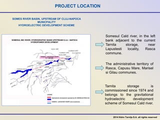 SOMES RIVER BASIN, UPSTREAM OF CLUJ-NAPOCA
MUNICPALITY
HYDROELECTRIC DEVELOPMENT SCHEME
PROJECT LOCATION
Somesul Cald river, in the left
bank adjacent to the current
Tarnita storage, near
Lapustesti locality, Rasca
commune.
Tarnita storage is
commissioned since 1974 and
belongs to the gravitational
hydroelectric development
scheme of Somesul Cald river.
2014 Hidro Tarnița S.A. all rights reserved
The administrative territory of
Rasca, Capusu Mare, Marisel
si Gilau communes.
 
