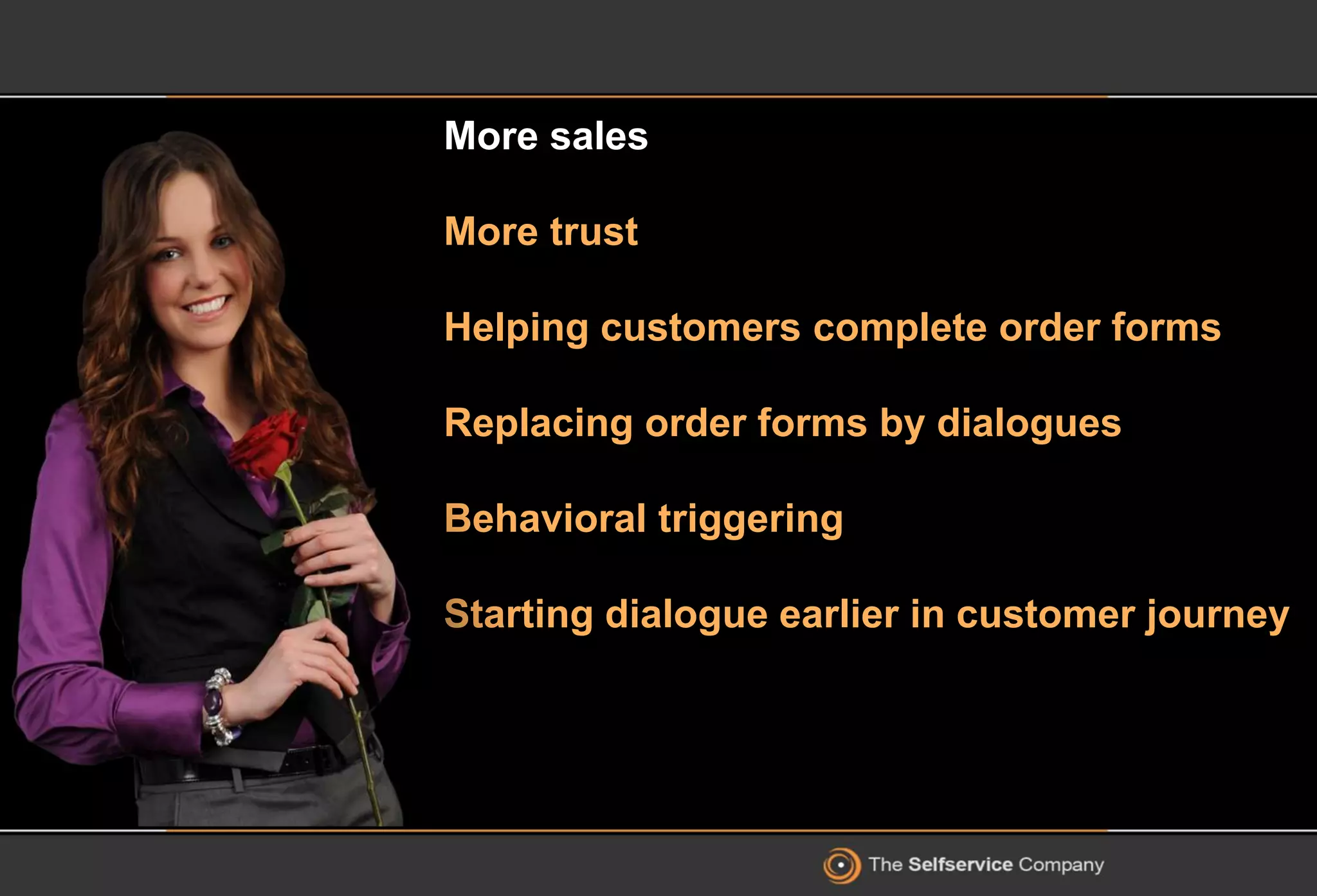 More sales
More trust
Helping customers complete order forms
Replacing order forms by dialogues
Behavioral triggering
Starting dialogue earlier in customer journey
 