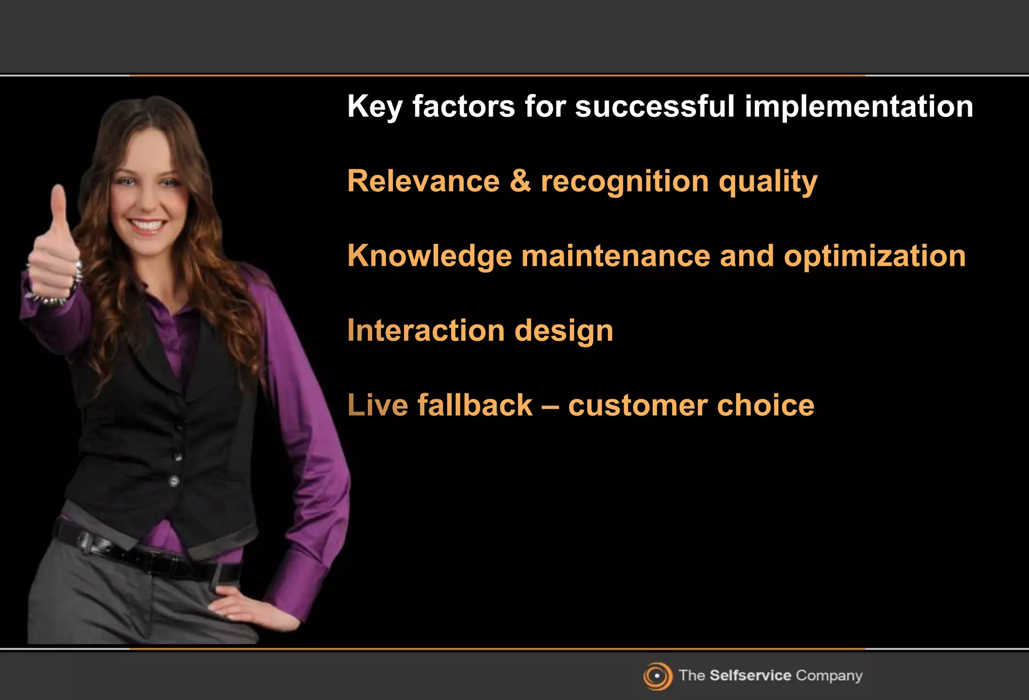 Key factors for successful implementation
Relevance & recognition quality
Knowledge maintenance and optimization
Interaction design
Live fallback – customer choice
 