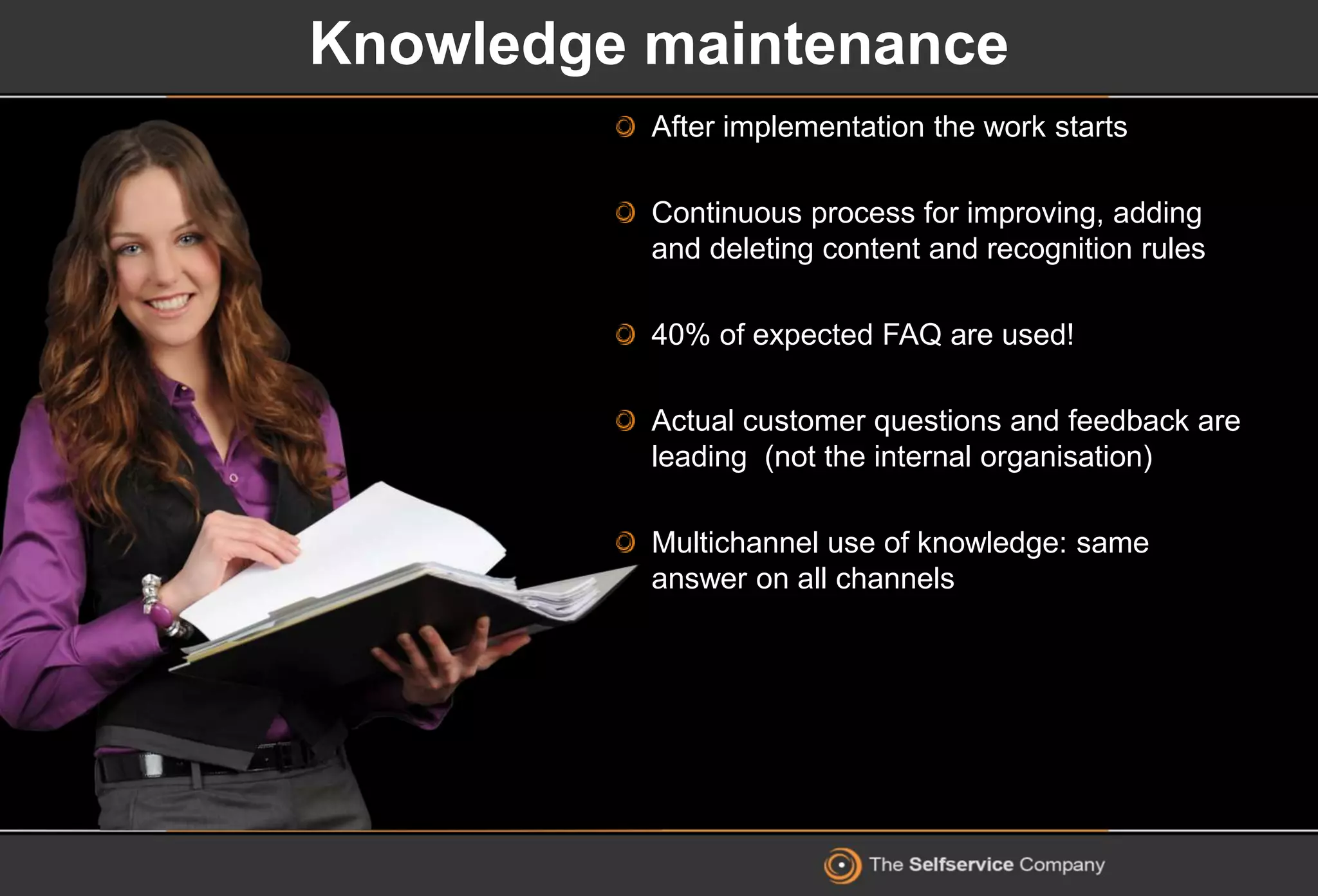 Knowledge maintenance
After implementation the work starts
Continuous process for improving, adding
and deleting content and recognition rules
40% of expected FAQ are used!
Actual customer questions and feedback are
leading (not the internal organisation)
Multichannel use of knowledge: same
answer on all channels
 