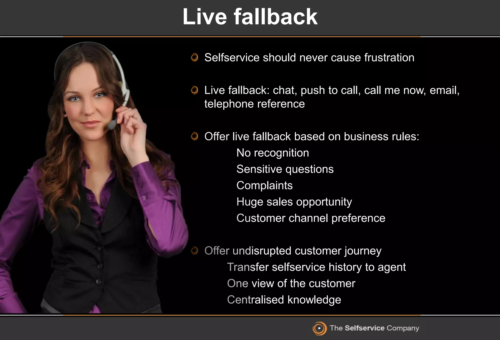 Live fallback
Selfservice should never cause frustration
Live fallback: chat, push to call, call me now, email,
telephone reference
Offer live fallback based on business rules:
No recognition
Sensitive questions
Complaints
Huge sales opportunity
Customer channel preference
Offer undisrupted customer journey
Transfer selfservice history to agent
One view of the customer
Centralised knowledge
 