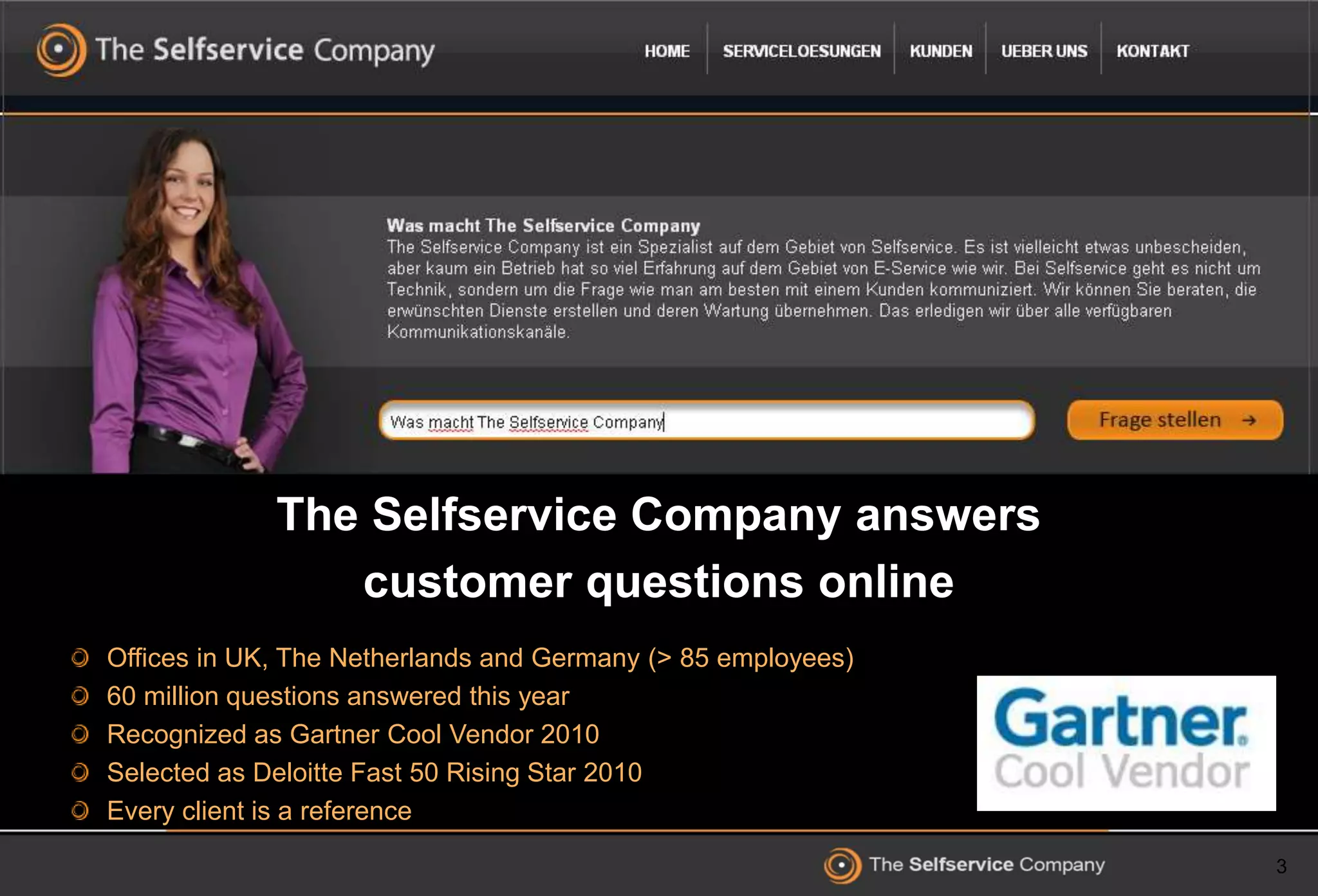 3
The Selfservice Company answers
customer questions online
Offices in UK, The Netherlands and Germany (> 85 employees)
60 million questions answered this year
Recognized as Gartner Cool Vendor 2010
Selected as Deloitte Fast 50 Rising Star 2010
Every client is a reference
 