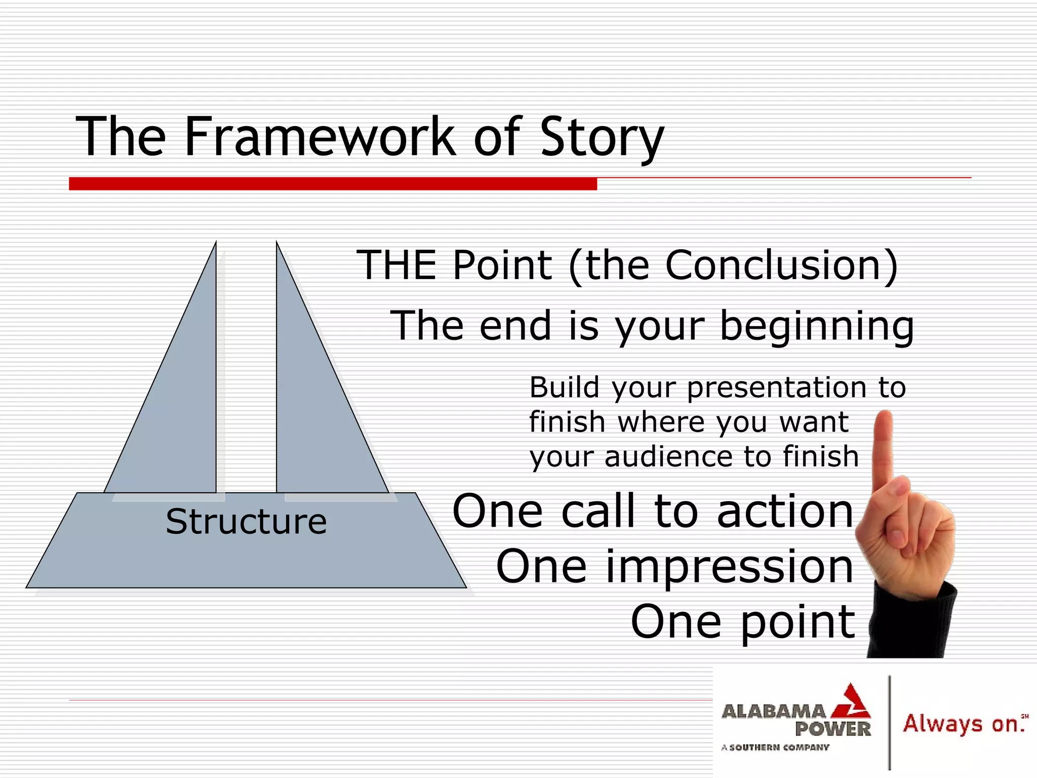 The Framework of Story The end is your beginning Structure THE Point (the Conclusion) One call to action One impression One point Build your presentation to finish where you want your audience to finish 