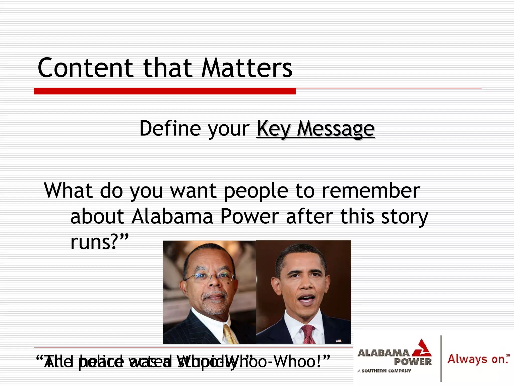 Content that Matters Define your  Key Message What do you want people to remember about Alabama Power after this story runs?” “ The police acted stupidly.” “ All I heard was a Whoo-Whoo-Whoo!” 