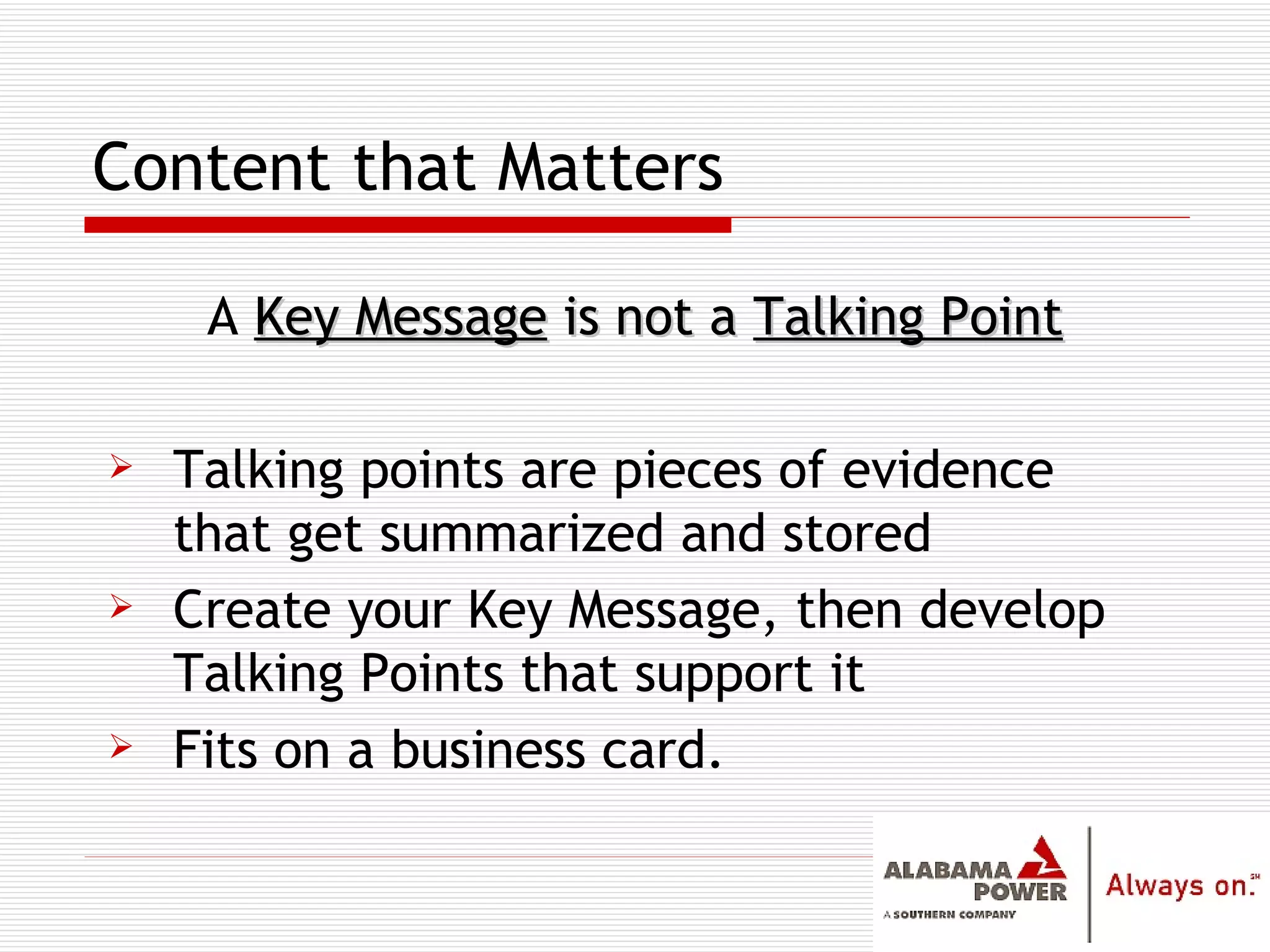 Content that Matters A  Key Message  is not a  Talking Point Talking points are pieces of evidence that get summarized and stored Create your Key Message, then develop Talking Points that support it Fits on a business card. 