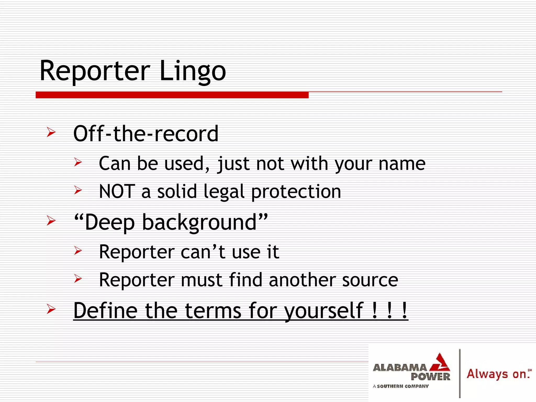 Reporter Lingo Off-the-record Can be used, just not with your name NOT a solid legal protection “ Deep background” Reporter can’t use it Reporter must find another source Define the terms for yourself ! ! ! 