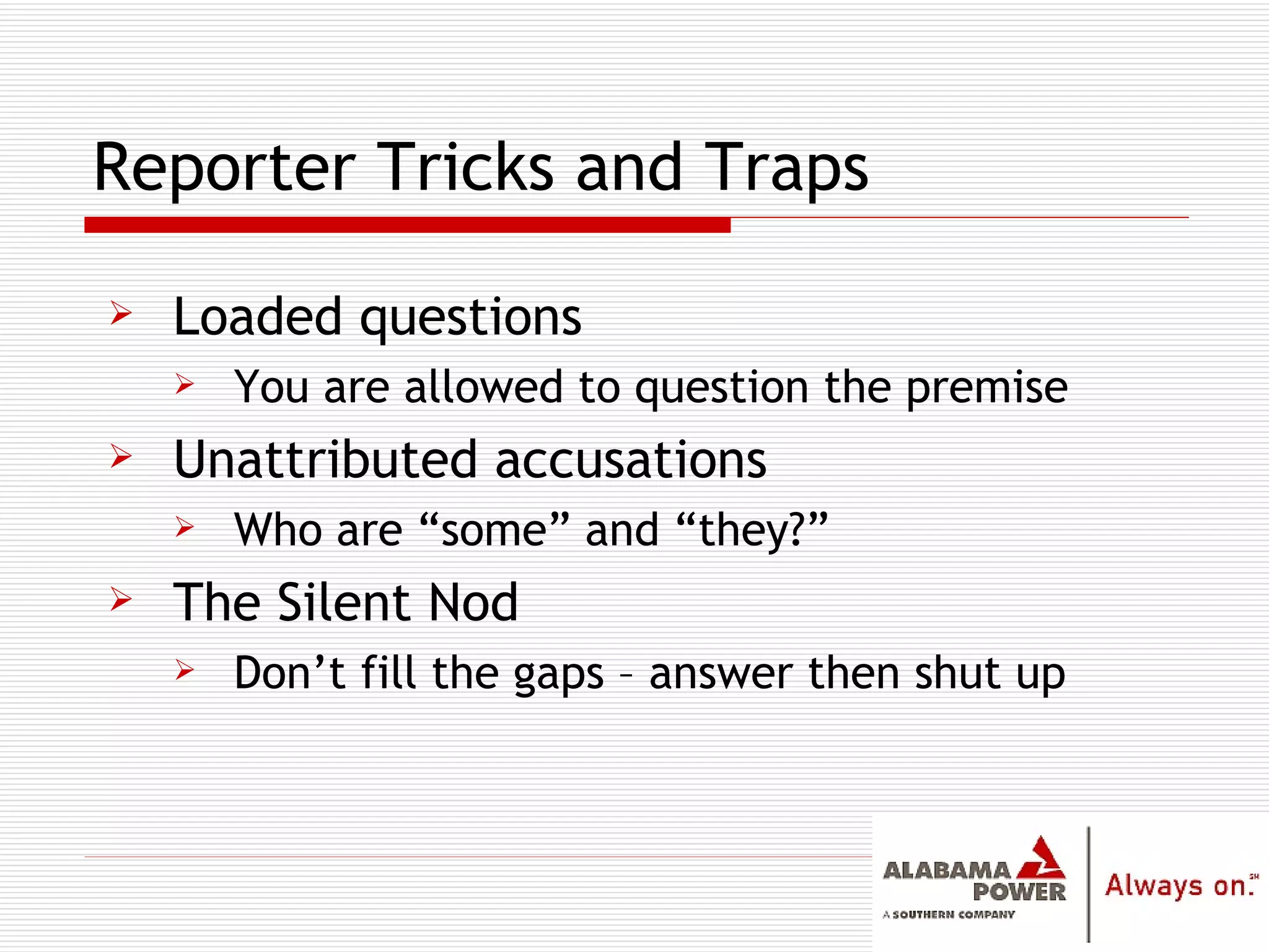 Reporter Tricks and Traps Loaded questions You are allowed to question the premise Unattributed accusations Who are “some” and “they?” The Silent Nod Don’t fill the gaps – answer then shut up 