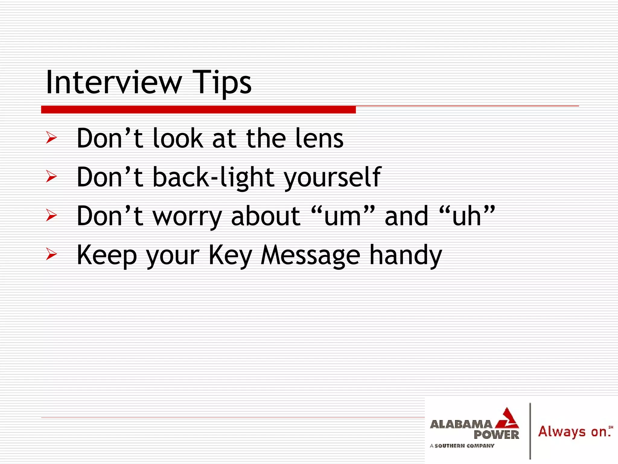 Don’t look at the lens Don’t back-light yourself Don’t worry about “um” and “uh” Keep your Key Message handy Interview Tips 