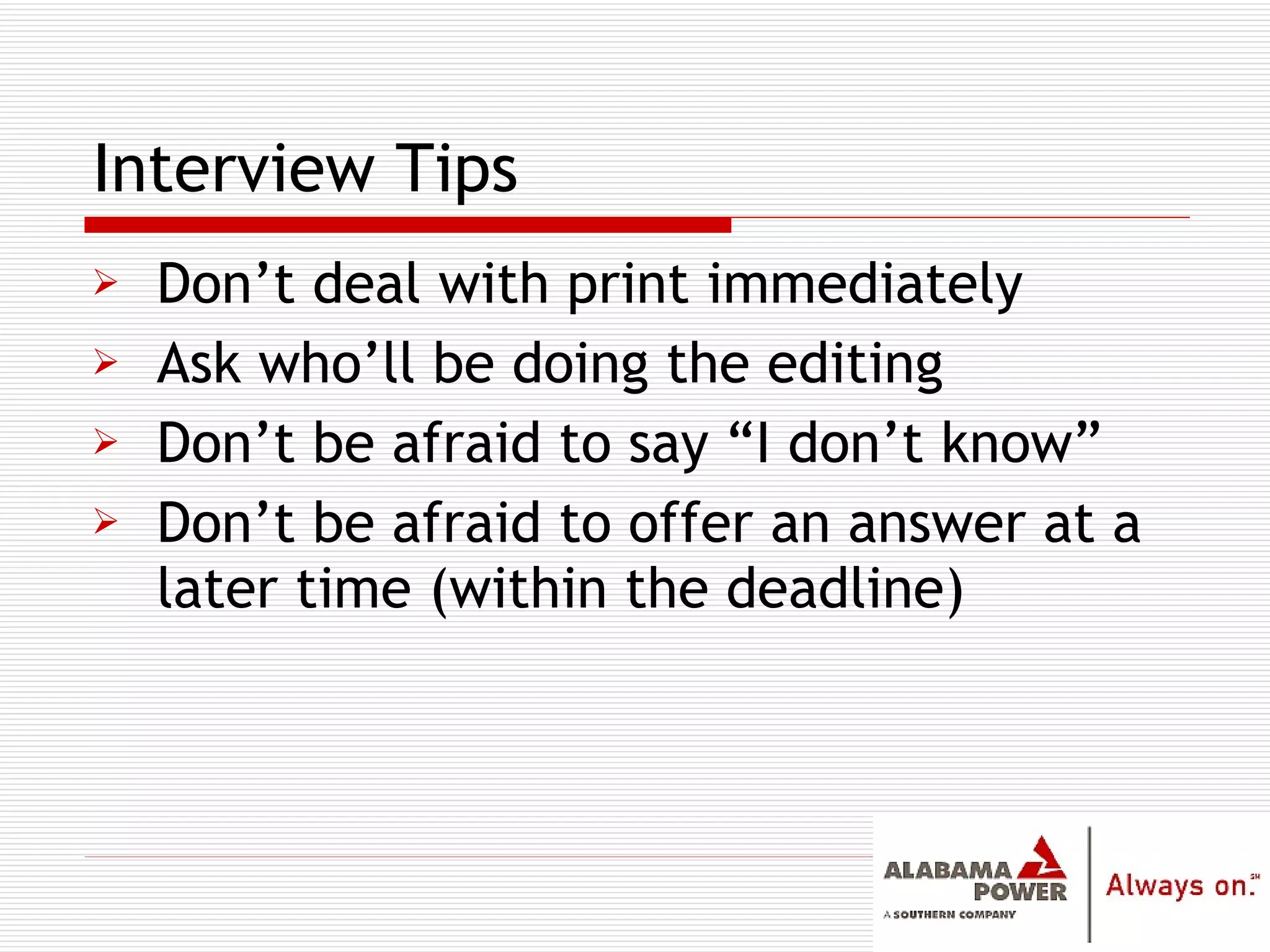 Don’t deal with print immediately Ask who’ll be doing the editing Don’t be afraid to say “I don’t know” Don’t be afraid to offer an answer at a later time (within the deadline) Interview Tips 