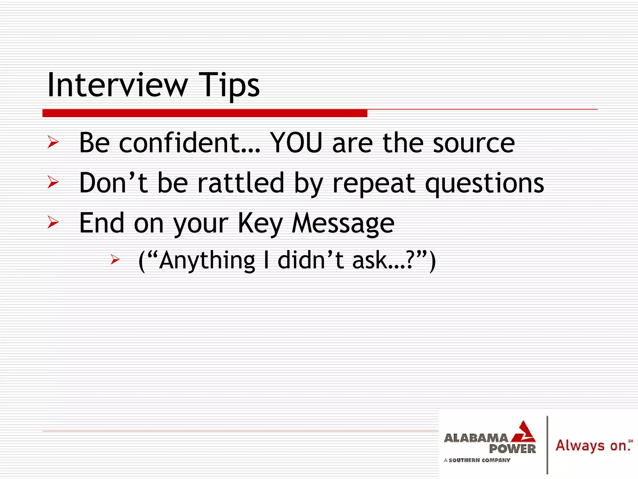 Be confident… YOU are the source Don’t be rattled by repeat questions End on your Key Message (“Anything I didn’t ask…?”) Interview Tips 