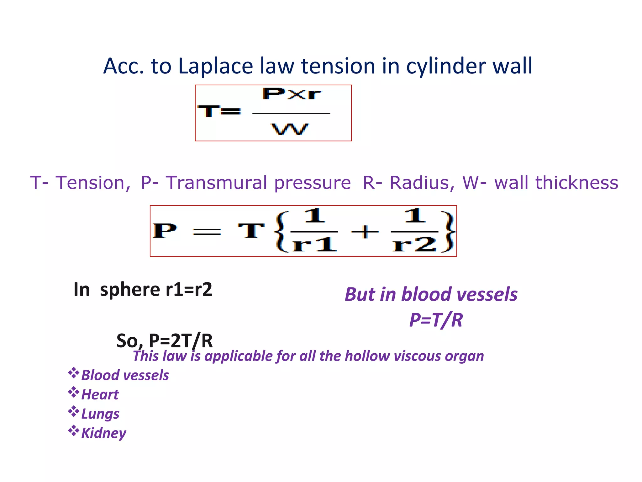 Acc. to Laplace law tension in cylinder wall
T- Tension, P- Transmural pressure R- Radius, W- wall thickness
In sphere r1=r2
So, P=2T/R
But in blood vessels
P=T/R
This law is applicable for all the hollow viscous organ
Blood vessels
Heart
Lungs
Kidney
 