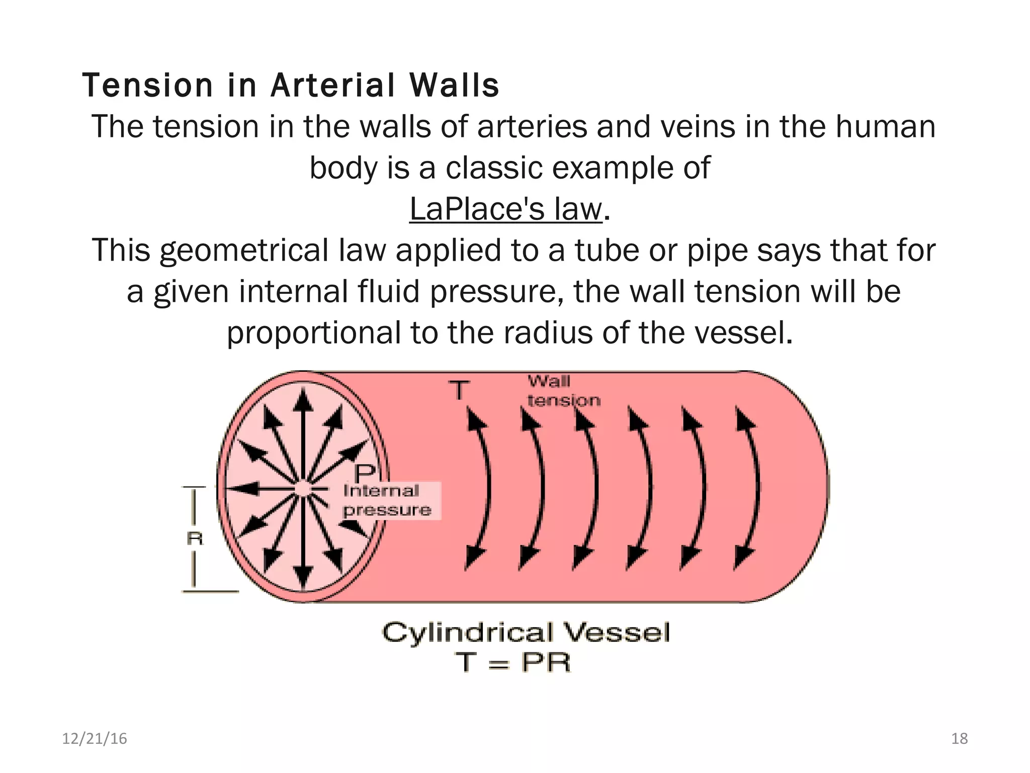 Tension in Arterial Walls
The tension in the walls of arteries and veins in the human
body is a classic example of
LaPlace's law.
This geometrical law applied to a tube or pipe says that for
a given internal fluid pressure, the wall tension will be
proportional to the radius of the vessel.
12/21/16 18
 