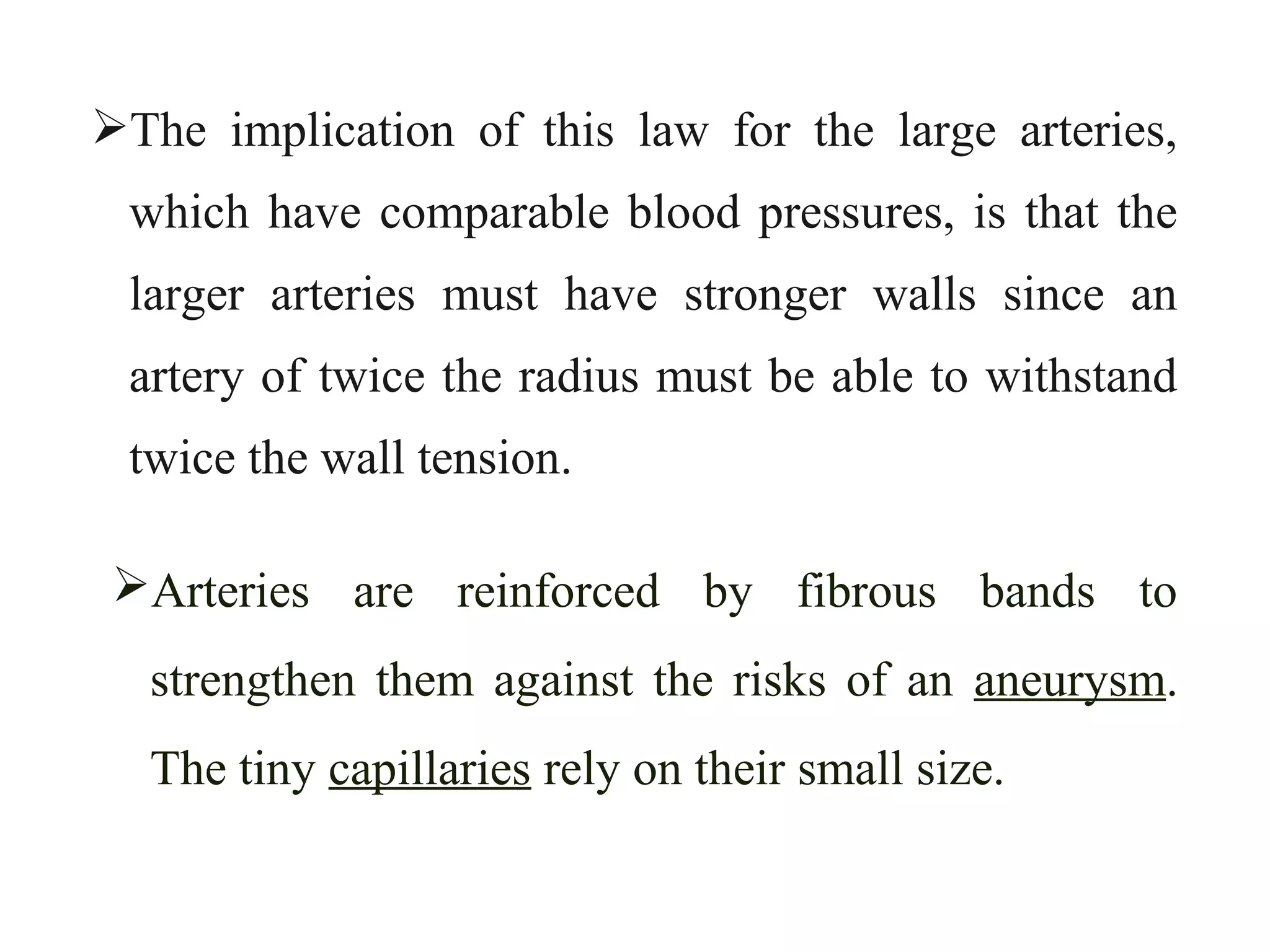 The implication of this law for the large arteries,
which have comparable blood pressures, is that the
larger arteries must have stronger walls since an
artery of twice the radius must be able to withstand
twice the wall tension.
Arteries are reinforced by fibrous bands to
strengthen them against the risks of an aneurysm.
The tiny capillaries rely on their small size.
 