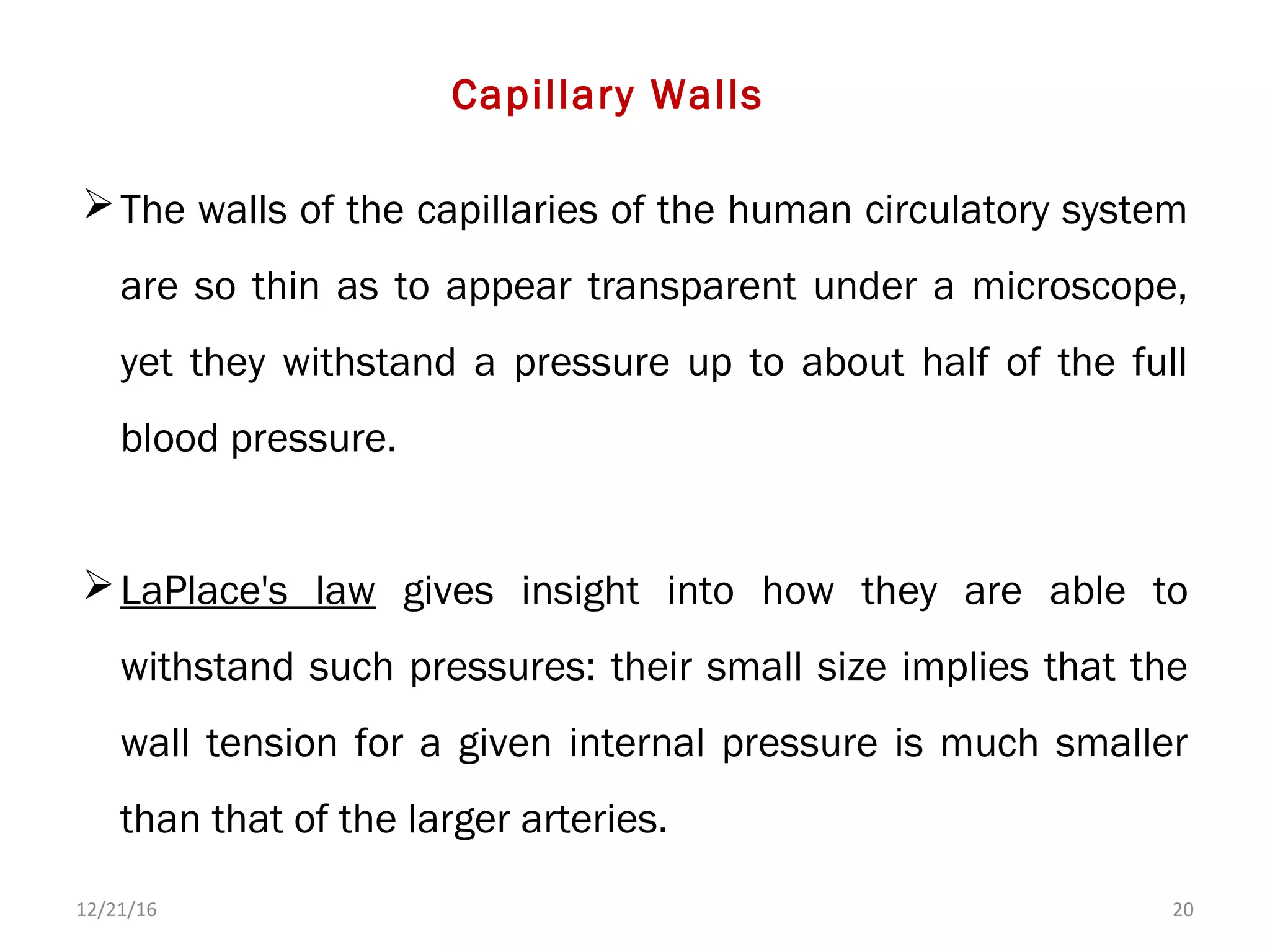 The walls of the capillaries of the human circulatory system
are so thin as to appear transparent under a microscope,
yet they withstand a pressure up to about half of the full
blood pressure.
LaPlace's law gives insight into how they are able to
withstand such pressures: their small size implies that the
wall tension for a given internal pressure is much smaller
than that of the larger arteries.
12/21/16 20
Capillary Walls
 