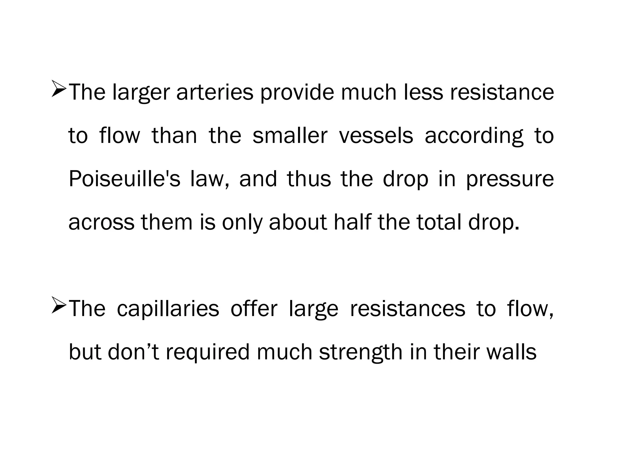 The larger arteries provide much less resistance
to flow than the smaller vessels according to
Poiseuille's law, and thus the drop in pressure
across them is only about half the total drop.
The capillaries offer large resistances to flow,
but don’t required much strength in their walls
 
