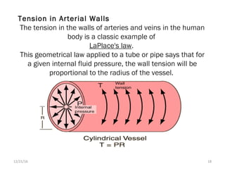 Tension in Arterial Walls
The tension in the walls of arteries and veins in the human
body is a classic example of
LaPlace's law.
This geometrical law applied to a tube or pipe says that for
a given internal fluid pressure, the wall tension will be
proportional to the radius of the vessel.
12/21/16 18
 