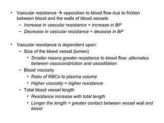 • Vascular resistance  opposition to blood flow due to friction
between blood and the walls of blood vessels
– Increase in vascular resistance = increase in BP
– Decrease in vascular resistance = decease in BP
• Vascular resistance is dependent upon:
– Size of the blood vessel (lumen)
• Smaller means greater resistance to blood flow; alternates
between vasoconstriction and vasodilation
– Blood viscosity
• Ratio of RBCs to plasma volume
• Higher viscosity = higher resistance
– Total blood vessel length
• Resistance increase with total length
• Longer the length = greater contact between vessel wall and
blood
 