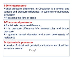1-Driving pressure-
axial pressure difference, In Circulation it is arterial and
venous end pressure difference, in systemic or pulmonary
circulation
It governs the flow of blood
2-Transmural pressure-
Radial axis pressure difference
It is pressure difference b/w intravascular and tissue
pressure
It governs vessel diameter and major determinate of
resistance
3- Hydrostatic pressure-
density of blood and gravitational force when blood lies
in vertical column
 