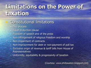 Limitations on the Power of taxation Constitutional limitations Due process Equal protection clause Freedom of speech and of the press Non-infringement of religious freedom and worship Non-impairment of contracts Non-imprisonment for debt or non-payment of poll tax Exclusive origin of revenue & tariff bills from House of Representatives Uniformity, equitability & progressivity of taxation (Courtesy:  www.philtaxation.blogspot.com ) 