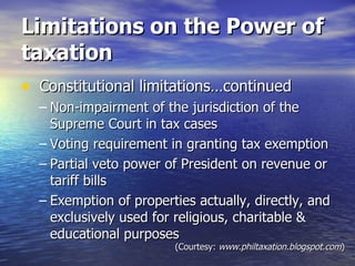 Limitations on the Power of taxation Constitutional limitations…continued Non-impairment of the jurisdiction of the  Supreme Court in tax cases Voting requirement in granting tax exemption Partial veto power of President on revenue or tariff bills Exemption of properties actually, directly, and exclusively used for religious, charitable & educational purposes (Courtesy:  www.philtaxation.blogspot.com ) 