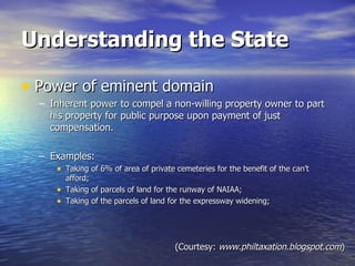 Understanding the State Power of eminent domain Inherent power to compel a non-willing property owner to part his property for public purpose upon payment of just compensation. Examples: Taking of 6% of area of private cemeteries for the benefit of the can’t afford; Taking of parcels of land for the runway of NAIAA; Taking of the parcels of land for the expressway widening; (Courtesy:  www.philtaxation.blogspot.com ) 