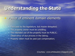 Understanding the State Power of eminent domain elements  Exercised by the legislature, but maybe delegated; The property owner must be unwilling; The intended use of the property must be PUBLIC; Observance of due process in the taking; Property taken must be paid just compensation; (Courtesy:  www.philtaxation.blogspot.com ) 