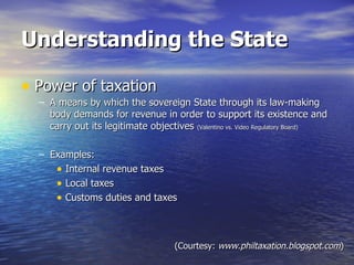 Understanding the State Power of taxation A means by which the sovereign State through its law-making body demands for revenue in order to support its existence and carry out its legitimate objectives  (Valentino vs. Video Regulatory Board) Examples: Internal revenue taxes Local taxes Customs duties and taxes (Courtesy:  www.philtaxation.blogspot.com ) 