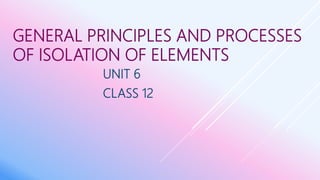 GENERAL PRINCIPLES AND PROCESSES
OF ISOLATION OF ELEMENTS
UNIT 6
CLASS 12
 