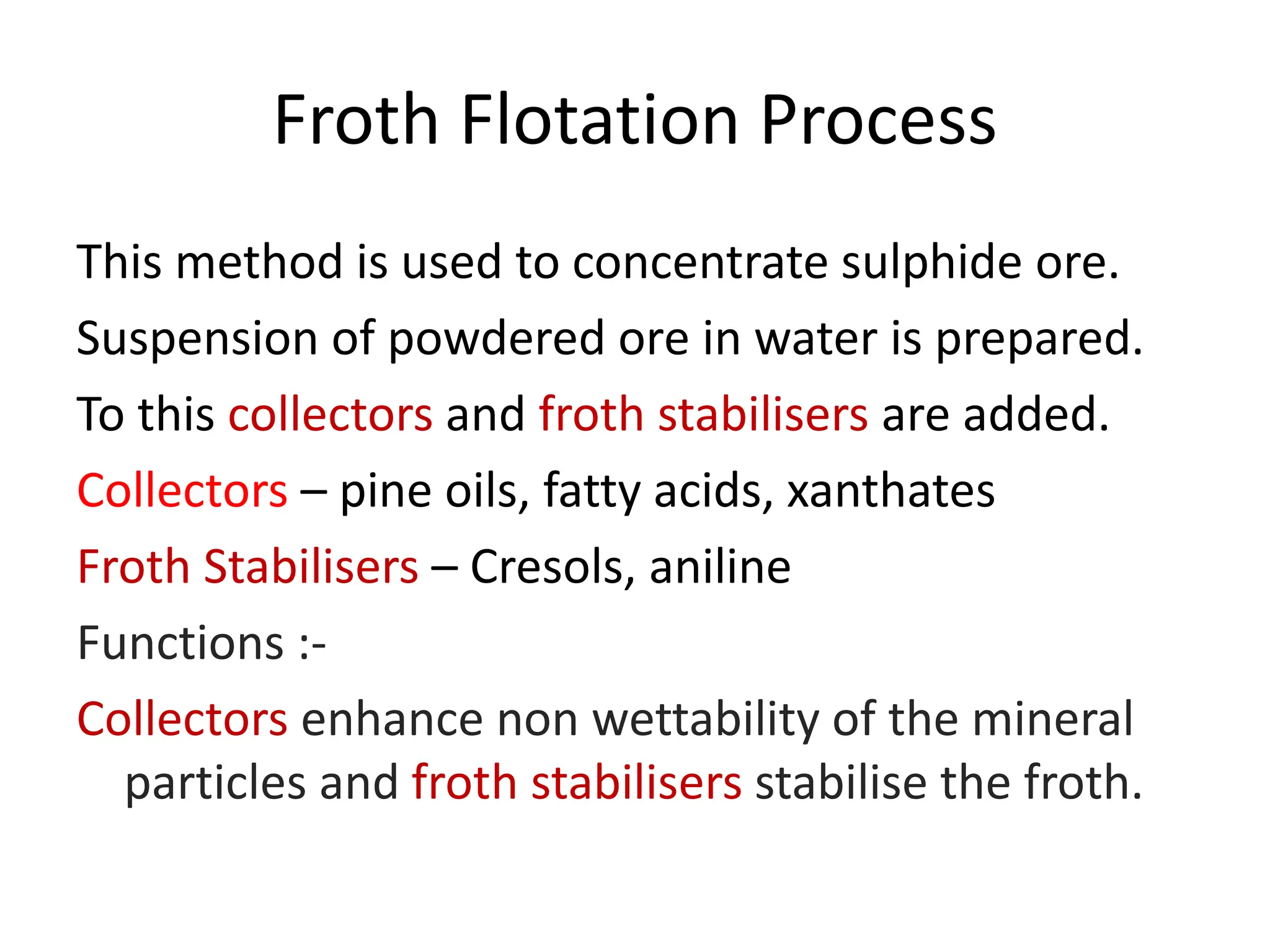 Froth Flotation Process
This method is used to concentrate sulphide ore.
Suspension of powdered ore in water is prepared.
To this collectors and froth stabilisers are added.
Collectors – pine oils, fatty acids, xanthates
Froth Stabilisers – Cresols, aniline
Functions :-
Collectors enhance non wettability of the mineral
particles and froth stabilisers stabilise the froth.
 