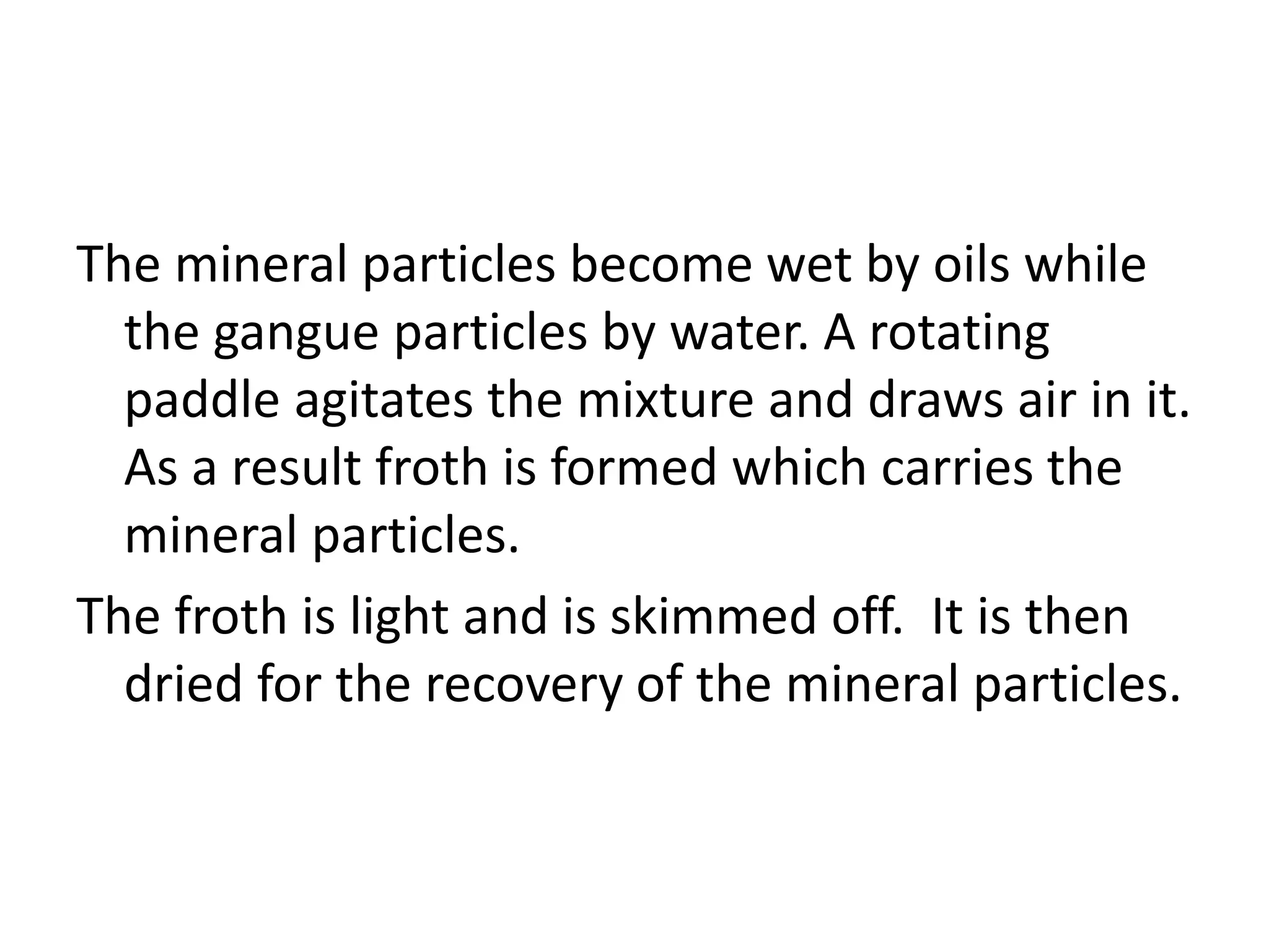 The mineral particles become wet by oils while
the gangue particles by water. A rotating
paddle agitates the mixture and draws air in it.
As a result froth is formed which carries the
mineral particles.
The froth is light and is skimmed off. It is then
dried for the recovery of the mineral particles.
 