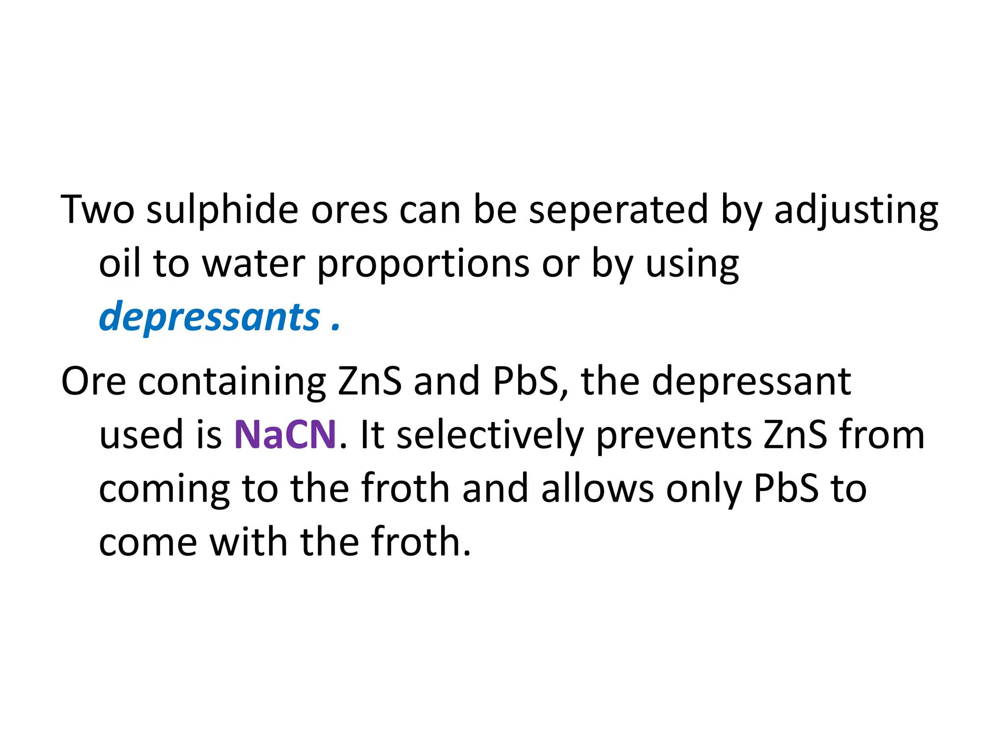 Two sulphide ores can be seperated by adjusting
oil to water proportions or by using
depressants .
Ore containing ZnS and PbS, the depressant
used is NaCN. It selectively prevents ZnS from
coming to the froth and allows only PbS to
come with the froth.
 