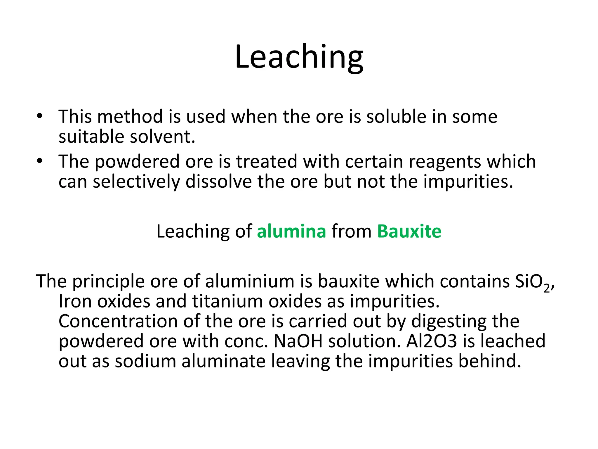 Leaching
• This method is used when the ore is soluble in some
suitable solvent.
• The powdered ore is treated with certain reagents which
can selectively dissolve the ore but not the impurities.
Leaching of alumina from Bauxite
The principle ore of aluminium is bauxite which contains SiO2,
Iron oxides and titanium oxides as impurities.
Concentration of the ore is carried out by digesting the
powdered ore with conc. NaOH solution. Al2O3 is leached
out as sodium aluminate leaving the impurities behind.
 