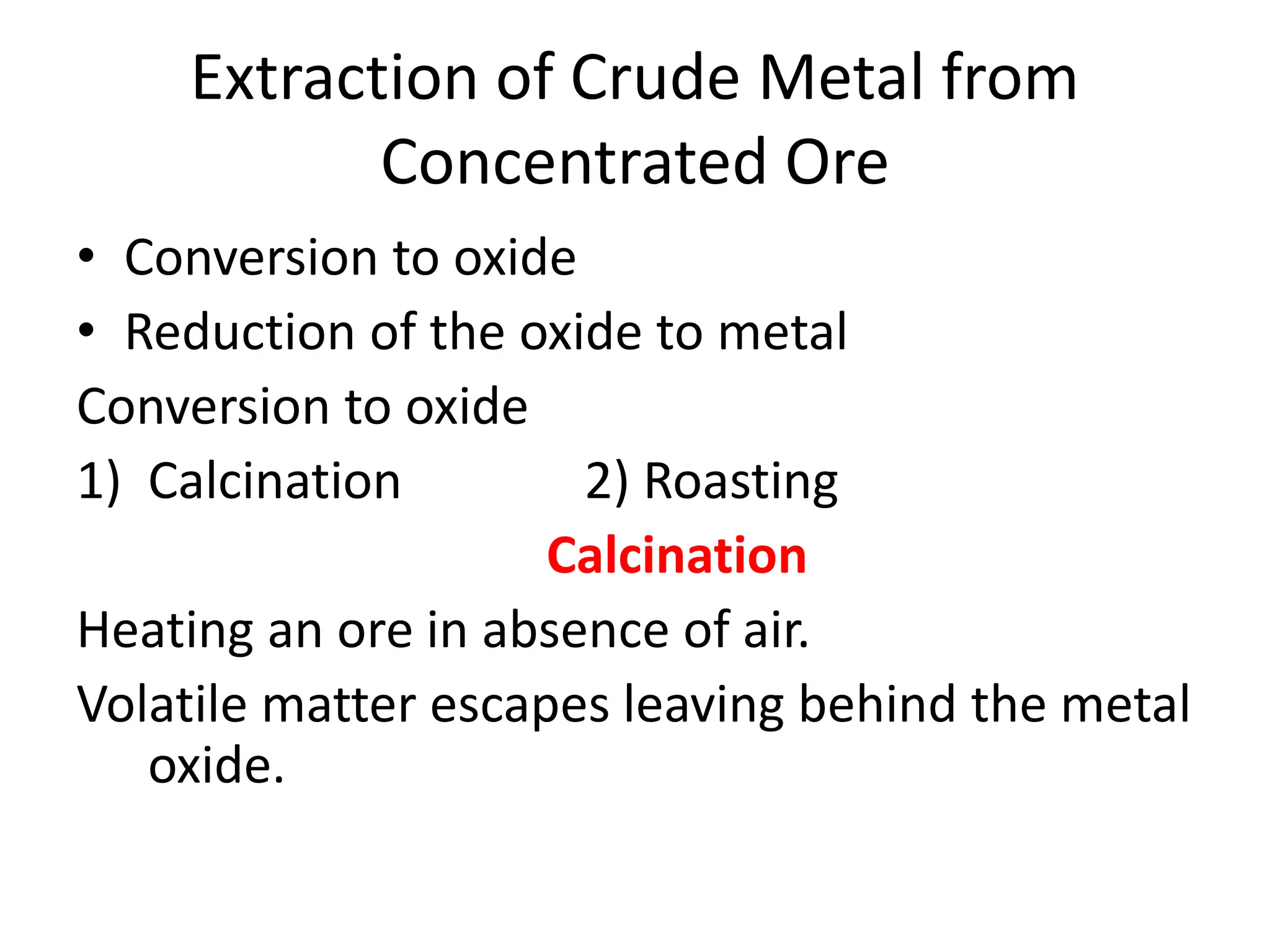 Extraction of Crude Metal from
Concentrated Ore
• Conversion to oxide
• Reduction of the oxide to metal
Conversion to oxide
1) Calcination 2) Roasting
Calcination
Heating an ore in absence of air.
Volatile matter escapes leaving behind the metal
oxide.
 