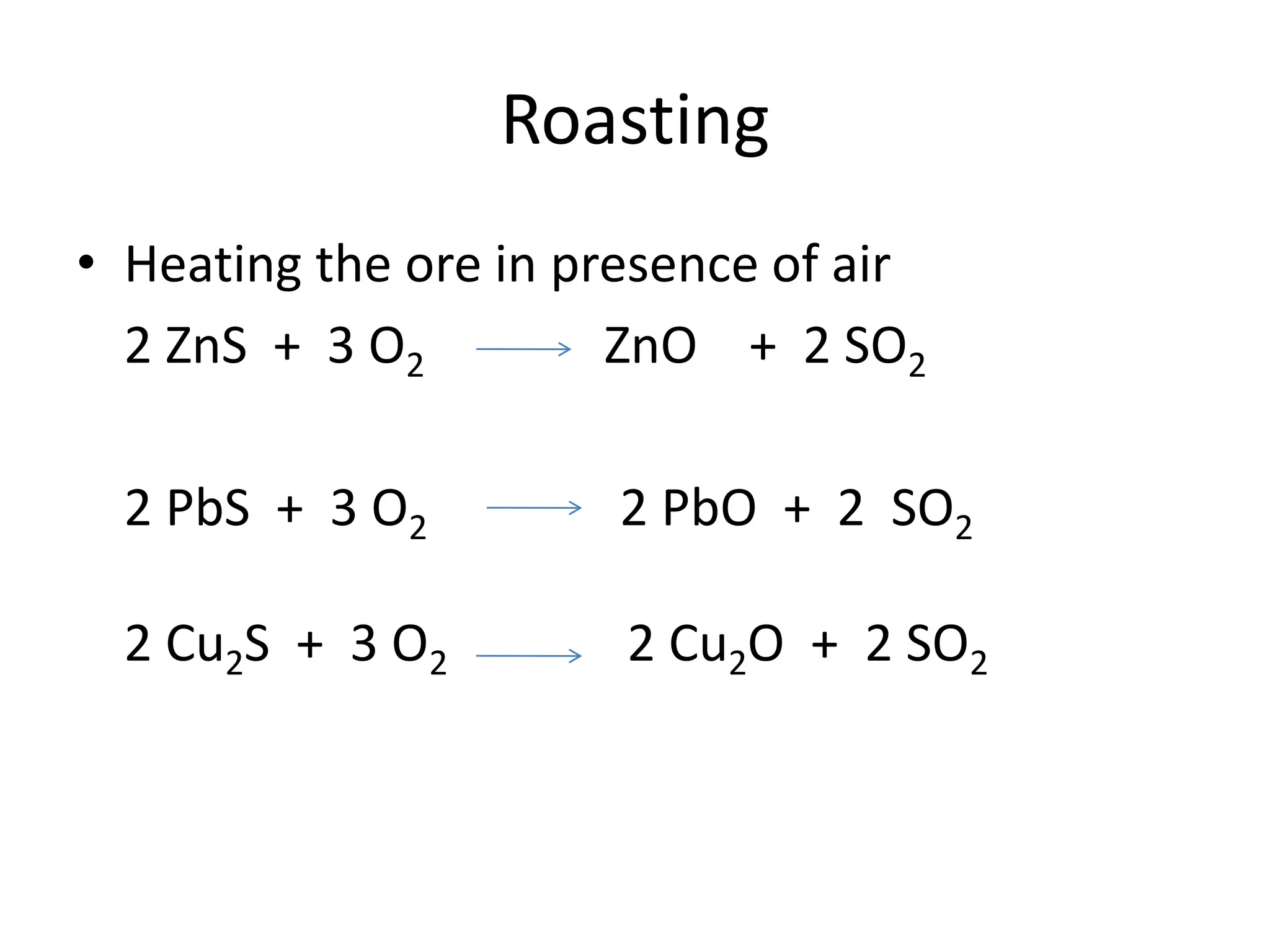 Roasting
• Heating the ore in presence of air
2 ZnS + 3 O2 ZnO + 2 SO2
2 PbS + 3 O2 2 PbO + 2 SO2
2 Cu2S + 3 O2 2 Cu2O + 2 SO2
 