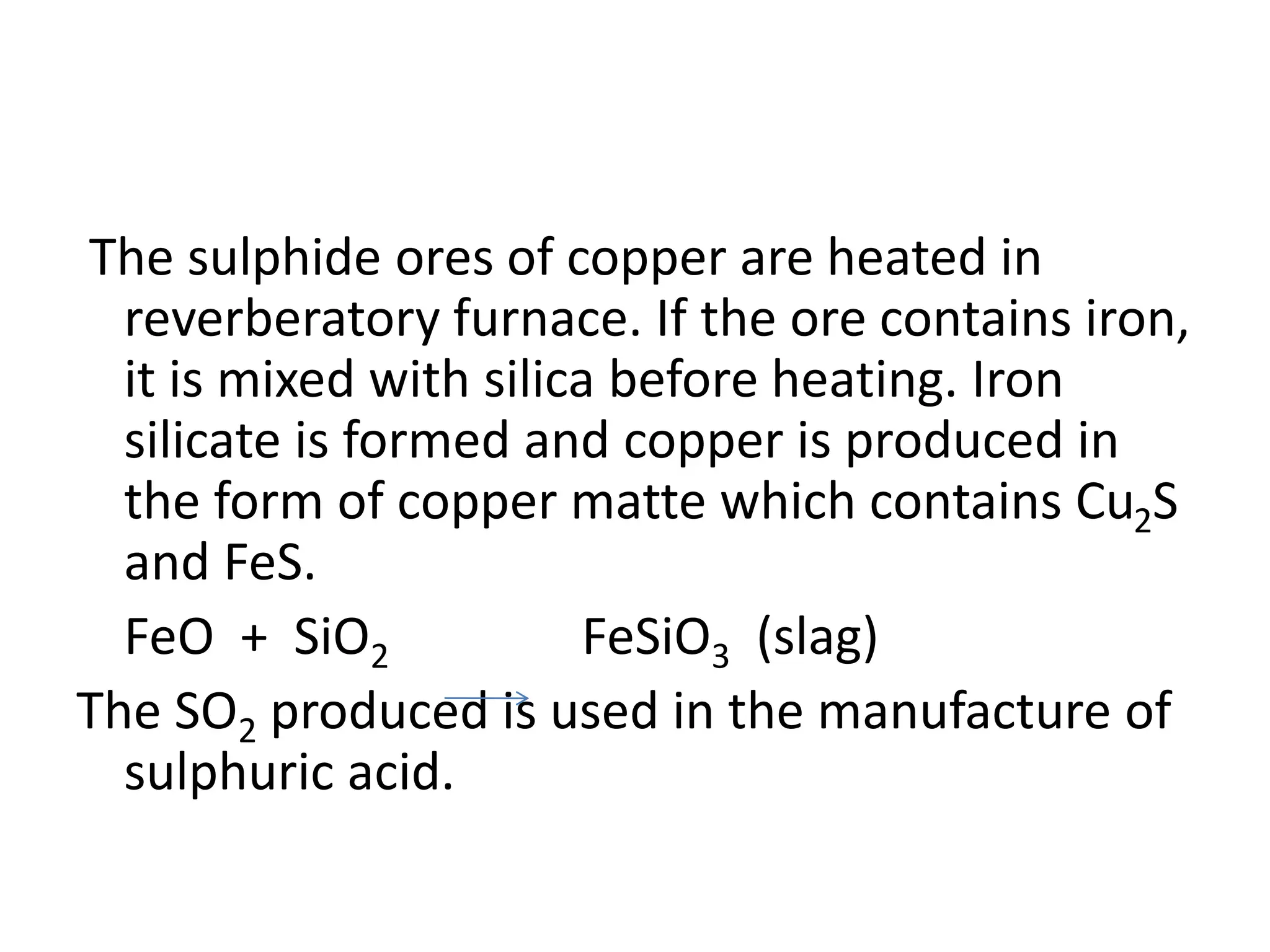 The sulphide ores of copper are heated in
reverberatory furnace. If the ore contains iron,
it is mixed with silica before heating. Iron
silicate is formed and copper is produced in
the form of copper matte which contains Cu2S
and FeS.
FeO + SiO2 FeSiO3 (slag)
The SO2 produced is used in the manufacture of
sulphuric acid.
 