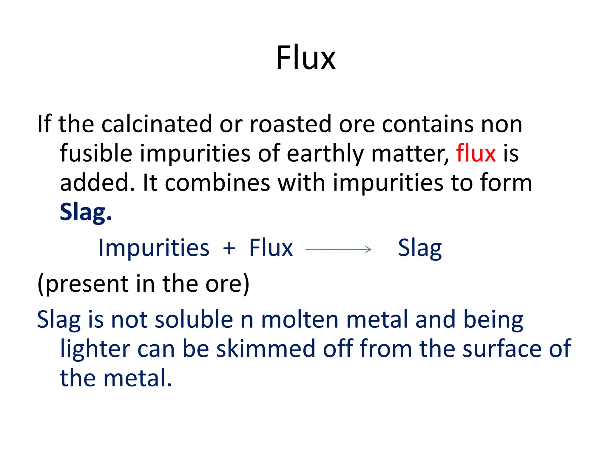 Flux
If the calcinated or roasted ore contains non
fusible impurities of earthly matter, flux is
added. It combines with impurities to form
Slag.
Impurities + Flux Slag
(present in the ore)
Slag is not soluble n molten metal and being
lighter can be skimmed off from the surface of
the metal.
 