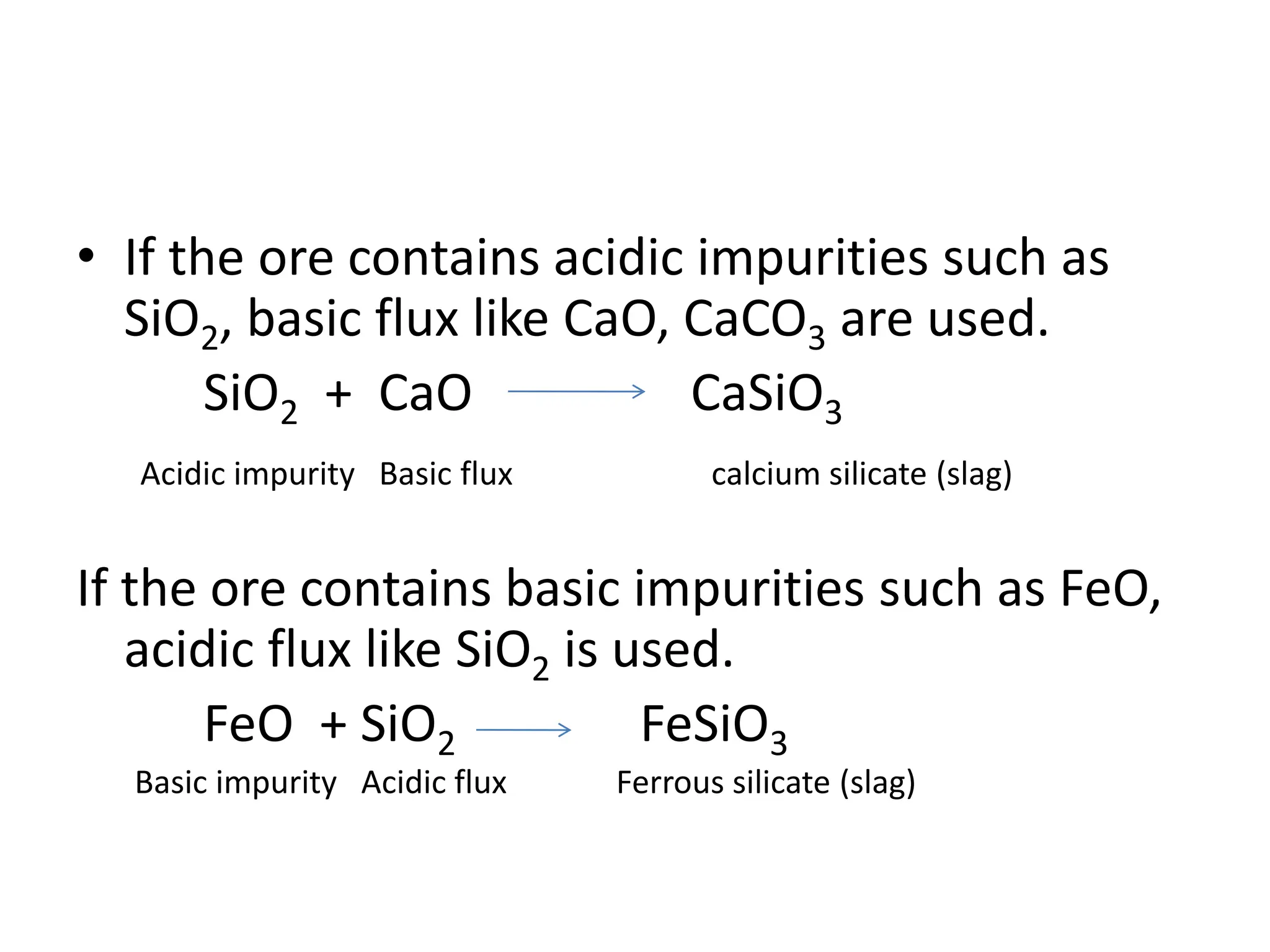 • If the ore contains acidic impurities such as
SiO2, basic flux like CaO, CaCO3 are used.
SiO2 + CaO CaSiO3
Acidic impurity Basic flux calcium silicate (slag)
If the ore contains basic impurities such as FeO,
acidic flux like SiO2 is used.
FeO + SiO2 FeSiO3
Basic impurity Acidic flux Ferrous silicate (slag)
 