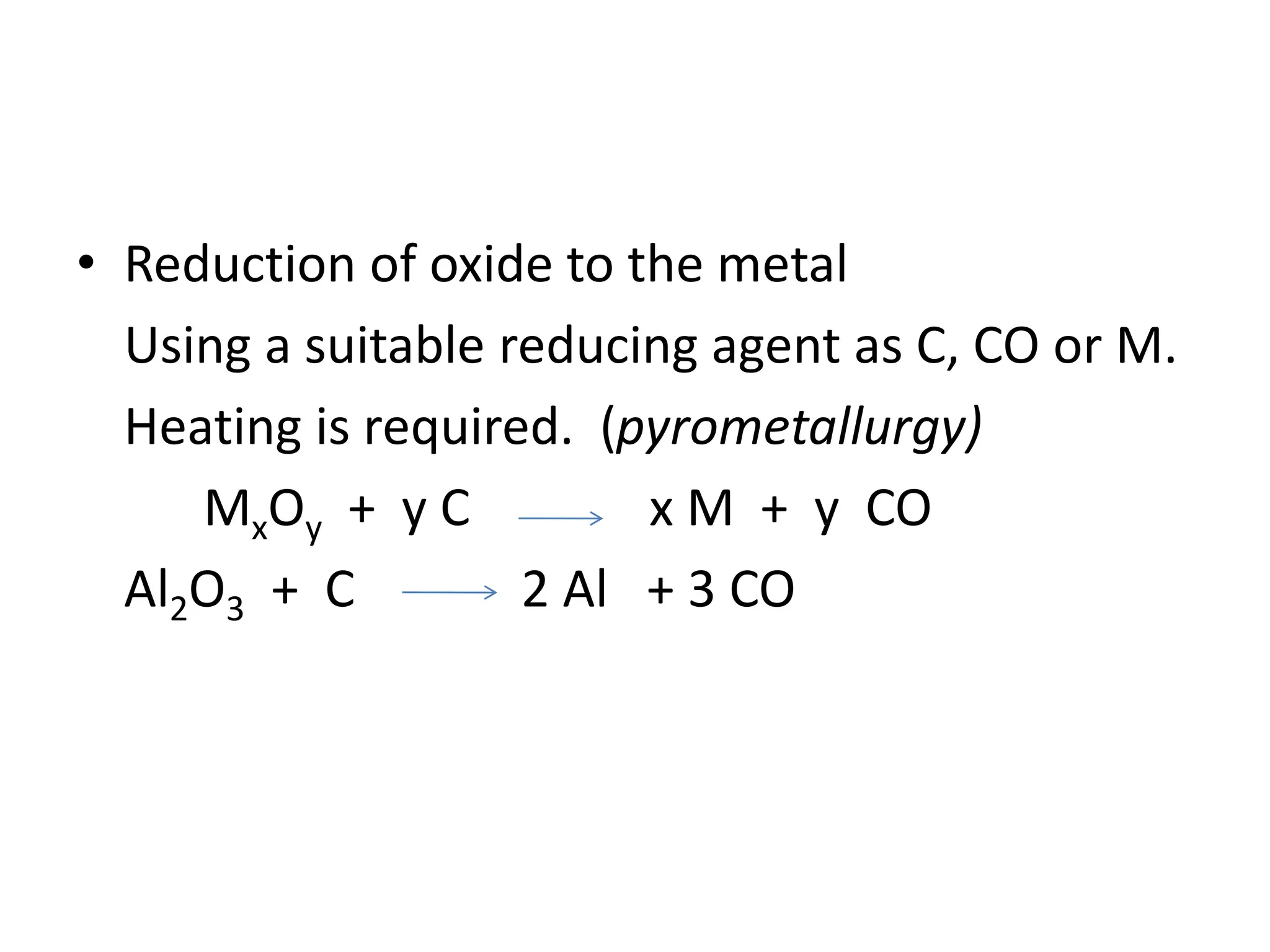 • Reduction of oxide to the metal
Using a suitable reducing agent as C, CO or M.
Heating is required. (pyrometallurgy)
MxOy + y C x M + y CO
Al2O3 + C 2 Al + 3 CO
 