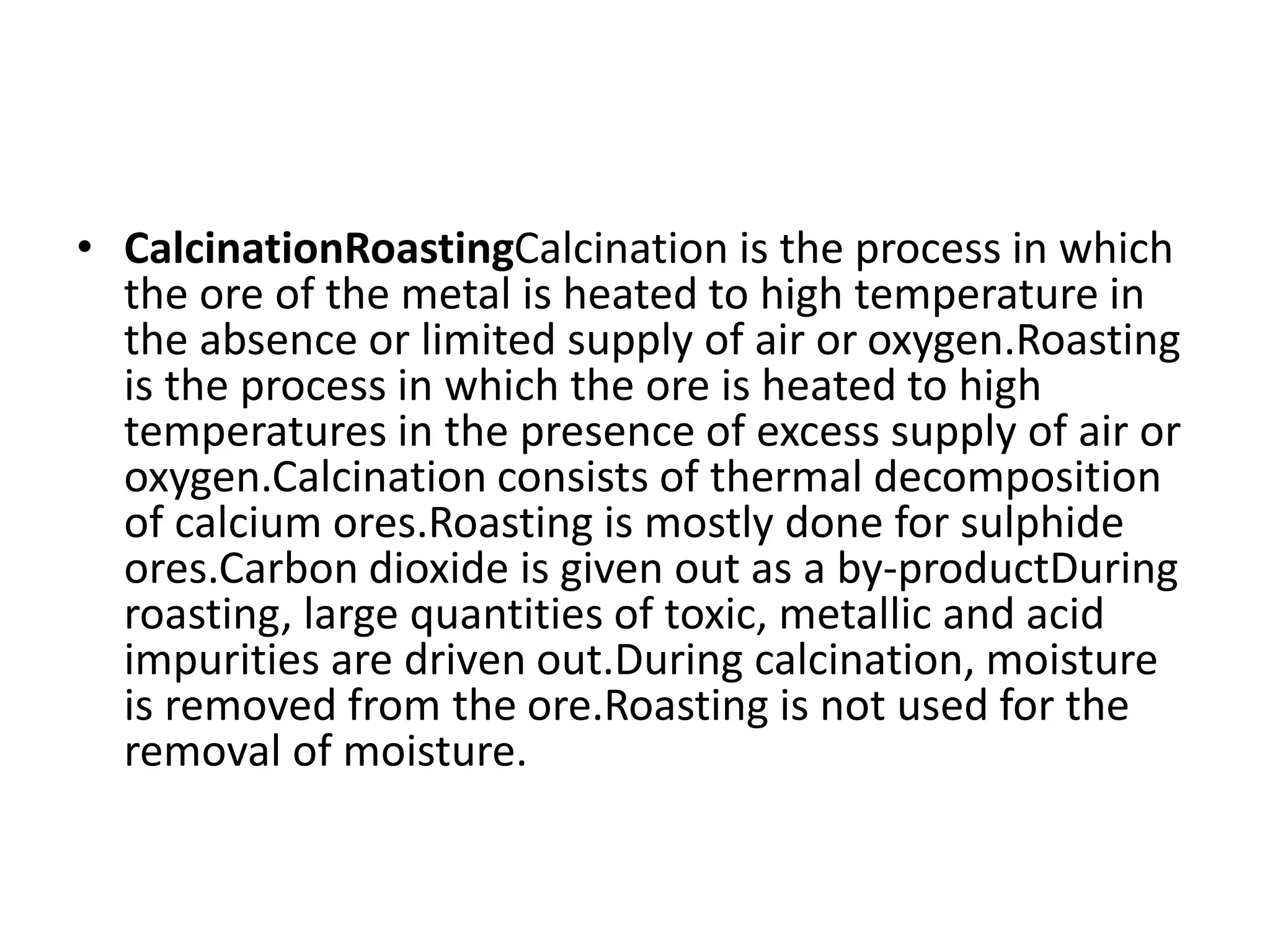 • CalcinationRoastingCalcination is the process in which
the ore of the metal is heated to high temperature in
the absence or limited supply of air or oxygen.Roasting
is the process in which the ore is heated to high
temperatures in the presence of excess supply of air or
oxygen.Calcination consists of thermal decomposition
of calcium ores.Roasting is mostly done for sulphide
ores.Carbon dioxide is given out as a by-productDuring
roasting, large quantities of toxic, metallic and acid
impurities are driven out.During calcination, moisture
is removed from the ore.Roasting is not used for the
removal of moisture.
 