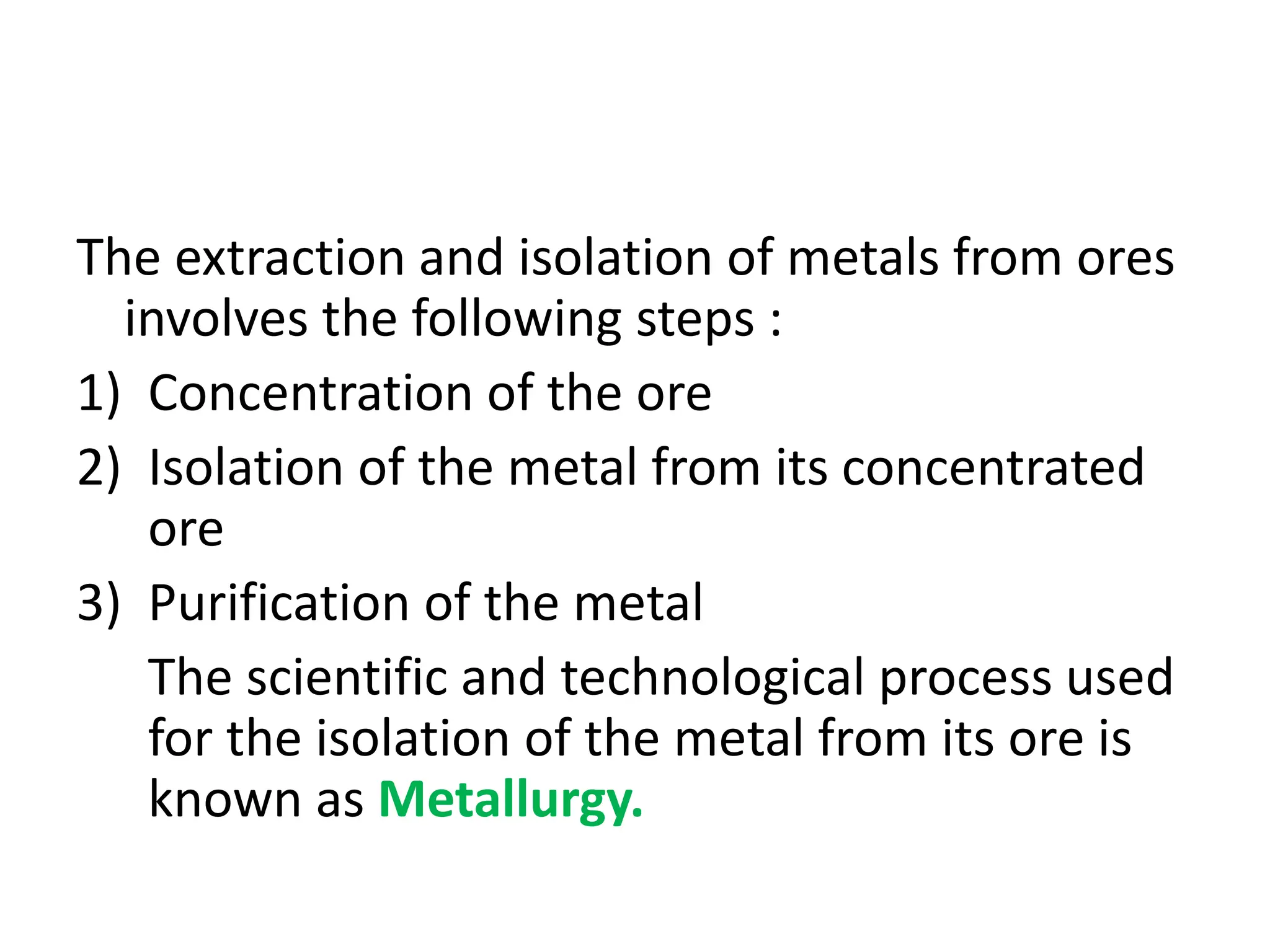 The extraction and isolation of metals from ores
involves the following steps :
1) Concentration of the ore
2) Isolation of the metal from its concentrated
ore
3) Purification of the metal
The scientific and technological process used
for the isolation of the metal from its ore is
known as Metallurgy.
 