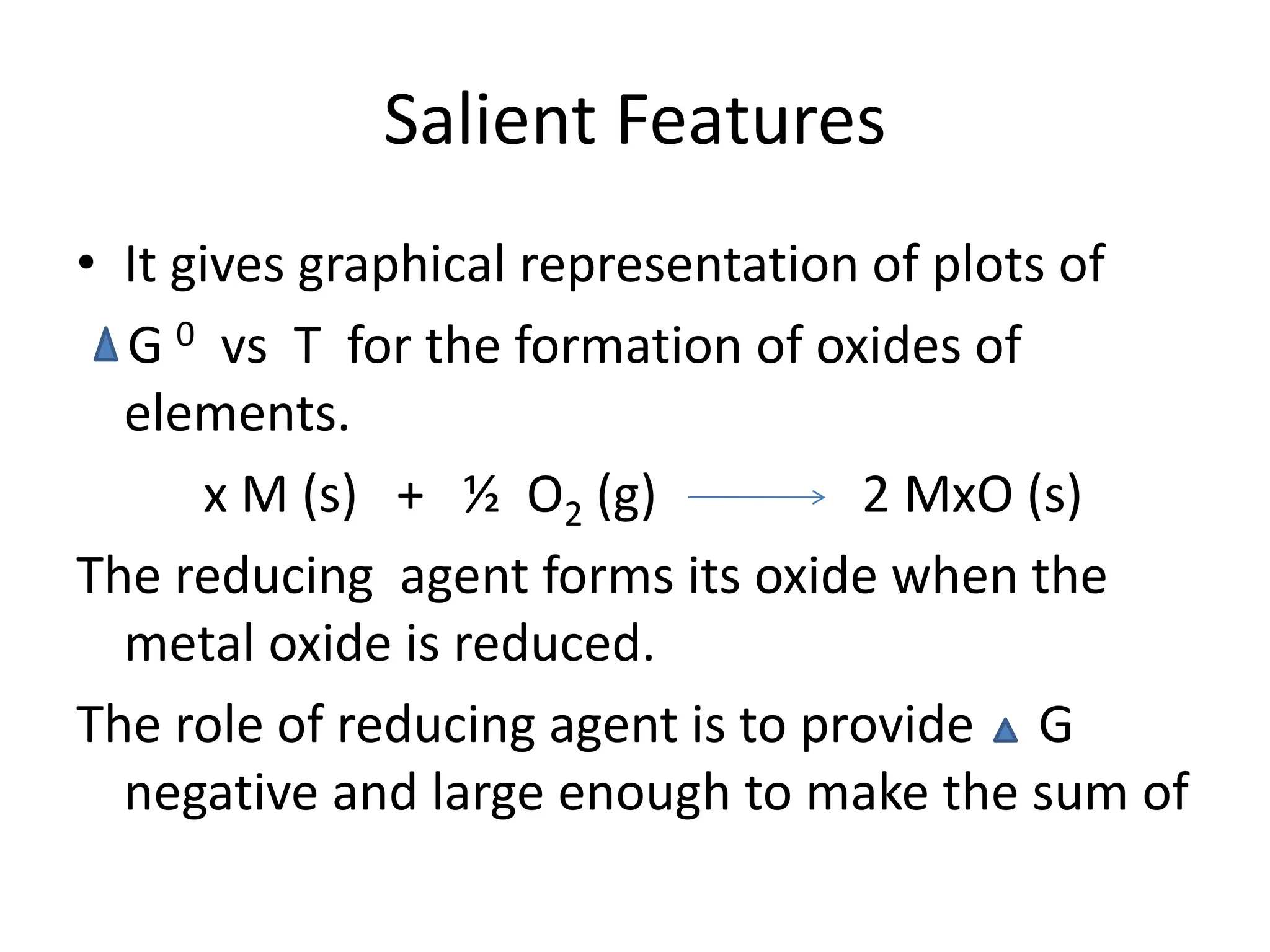 Salient Features
• It gives graphical representation of plots of
G 0 vs T for the formation of oxides of
elements.
x M (s) + ½ O2 (g) 2 MxO (s)
The reducing agent forms its oxide when the
metal oxide is reduced.
The role of reducing agent is to provide G
negative and large enough to make the sum of
 