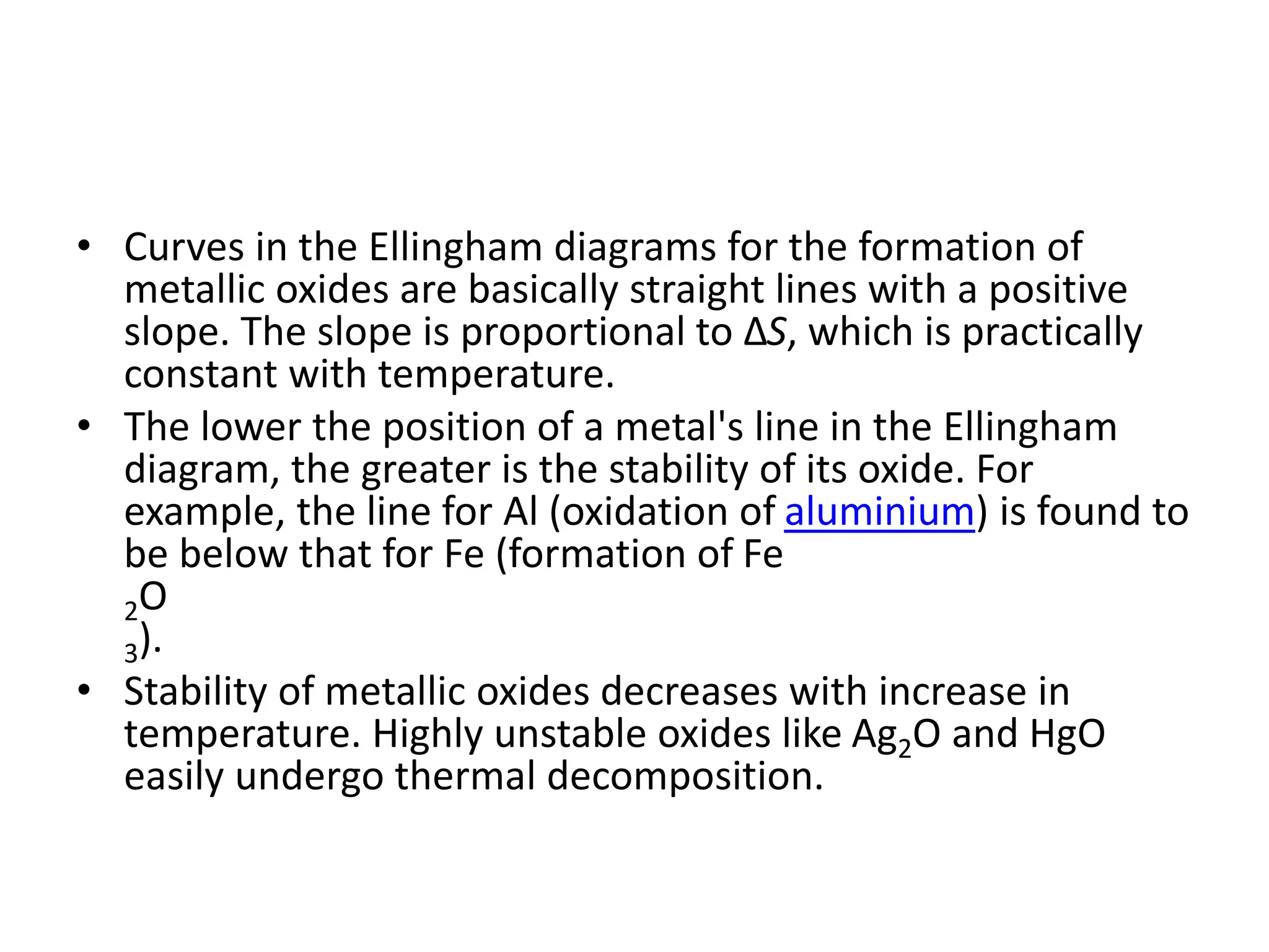 • Curves in the Ellingham diagrams for the formation of
metallic oxides are basically straight lines with a positive
slope. The slope is proportional to ΔS, which is practically
constant with temperature.
• The lower the position of a metal's line in the Ellingham
diagram, the greater is the stability of its oxide. For
example, the line for Al (oxidation of aluminium) is found to
be below that for Fe (formation of Fe
2O
3).
• Stability of metallic oxides decreases with increase in
temperature. Highly unstable oxides like Ag2O and HgO
easily undergo thermal decomposition.
 
