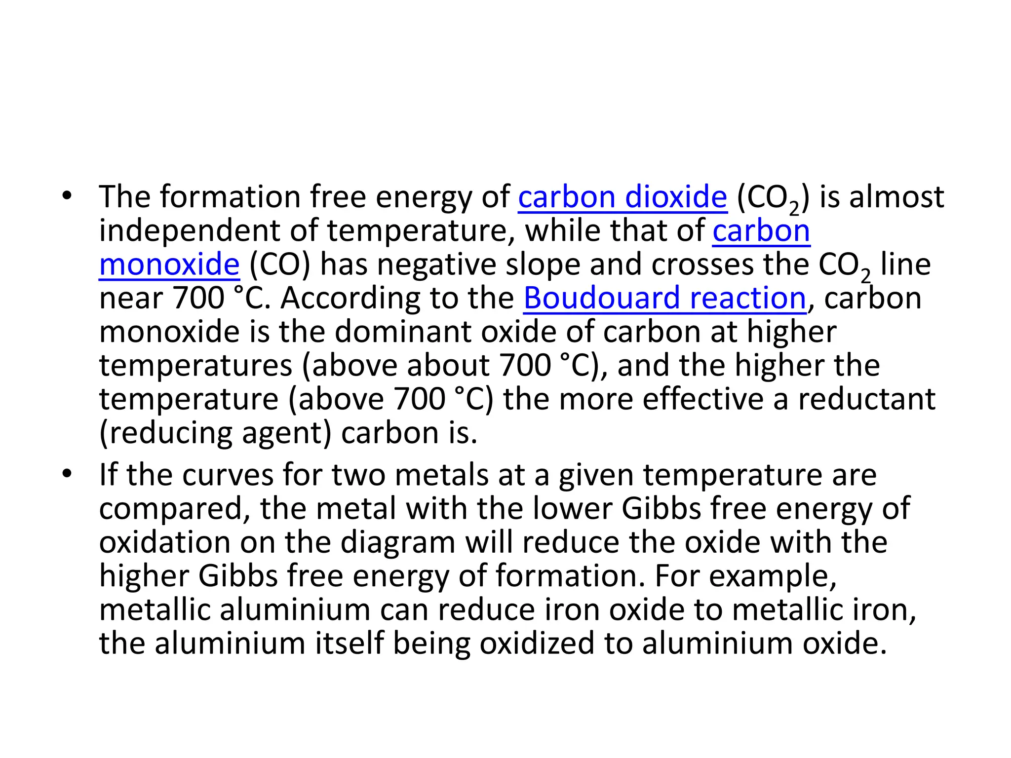 • The formation free energy of carbon dioxide (CO2) is almost
independent of temperature, while that of carbon
monoxide (CO) has negative slope and crosses the CO2 line
near 700 °C. According to the Boudouard reaction, carbon
monoxide is the dominant oxide of carbon at higher
temperatures (above about 700 °C), and the higher the
temperature (above 700 °C) the more effective a reductant
(reducing agent) carbon is.
• If the curves for two metals at a given temperature are
compared, the metal with the lower Gibbs free energy of
oxidation on the diagram will reduce the oxide with the
higher Gibbs free energy of formation. For example,
metallic aluminium can reduce iron oxide to metallic iron,
the aluminium itself being oxidized to aluminium oxide.
 