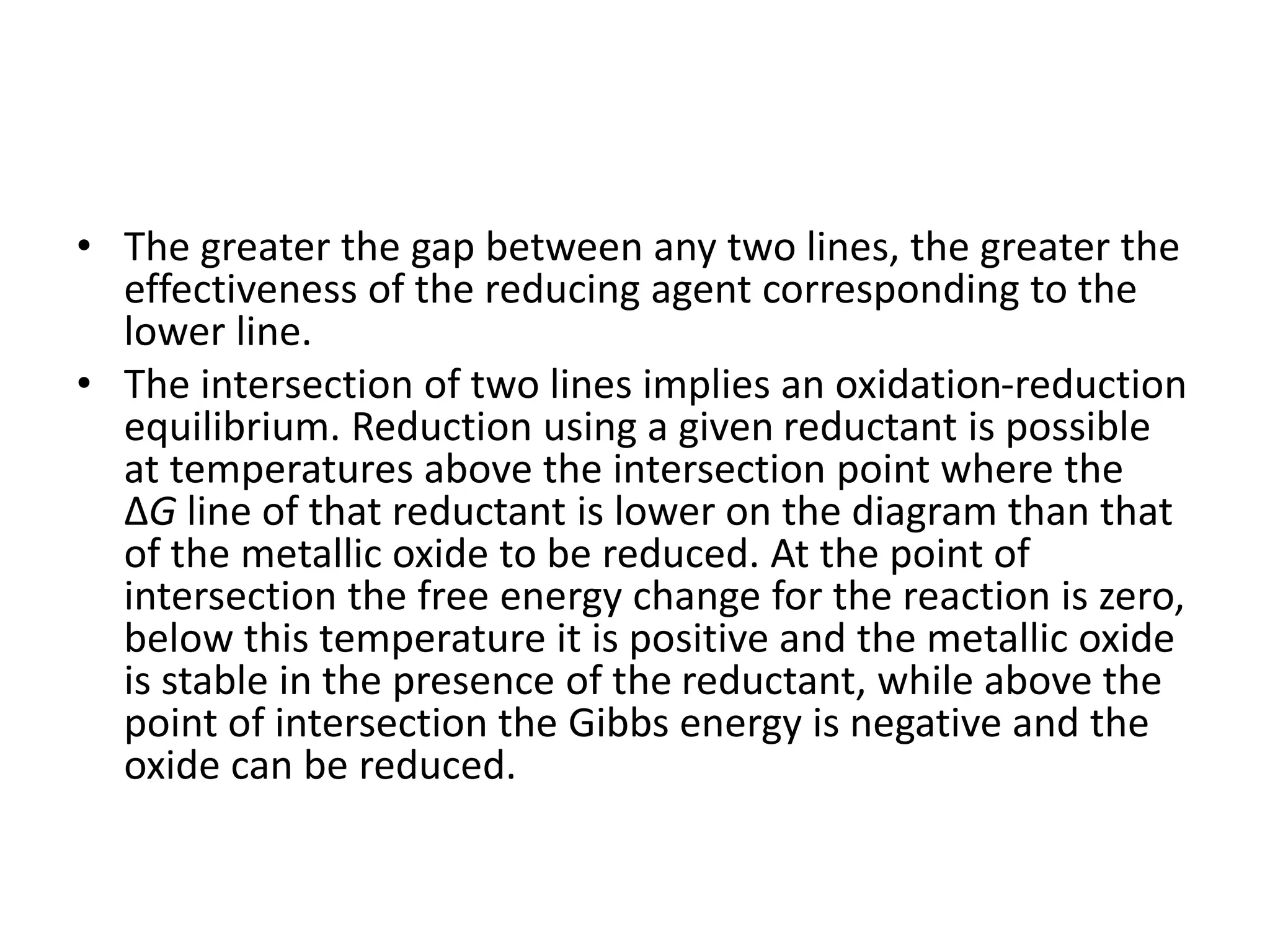 • The greater the gap between any two lines, the greater the
effectiveness of the reducing agent corresponding to the
lower line.
• The intersection of two lines implies an oxidation-reduction
equilibrium. Reduction using a given reductant is possible
at temperatures above the intersection point where the
ΔG line of that reductant is lower on the diagram than that
of the metallic oxide to be reduced. At the point of
intersection the free energy change for the reaction is zero,
below this temperature it is positive and the metallic oxide
is stable in the presence of the reductant, while above the
point of intersection the Gibbs energy is negative and the
oxide can be reduced.
 
