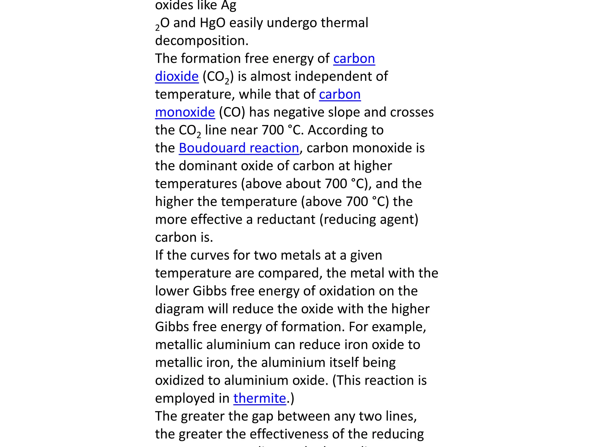 oxides like Ag
2O and HgO easily undergo thermal
decomposition.
The formation free energy of carbon
dioxide (CO2) is almost independent of
temperature, while that of carbon
monoxide (CO) has negative slope and crosses
the CO2 line near 700 °C. According to
the Boudouard reaction, carbon monoxide is
the dominant oxide of carbon at higher
temperatures (above about 700 °C), and the
higher the temperature (above 700 °C) the
more effective a reductant (reducing agent)
carbon is.
If the curves for two metals at a given
temperature are compared, the metal with the
lower Gibbs free energy of oxidation on the
diagram will reduce the oxide with the higher
Gibbs free energy of formation. For example,
metallic aluminium can reduce iron oxide to
metallic iron, the aluminium itself being
oxidized to aluminium oxide. (This reaction is
employed in thermite.)
The greater the gap between any two lines,
the greater the effectiveness of the reducing
 